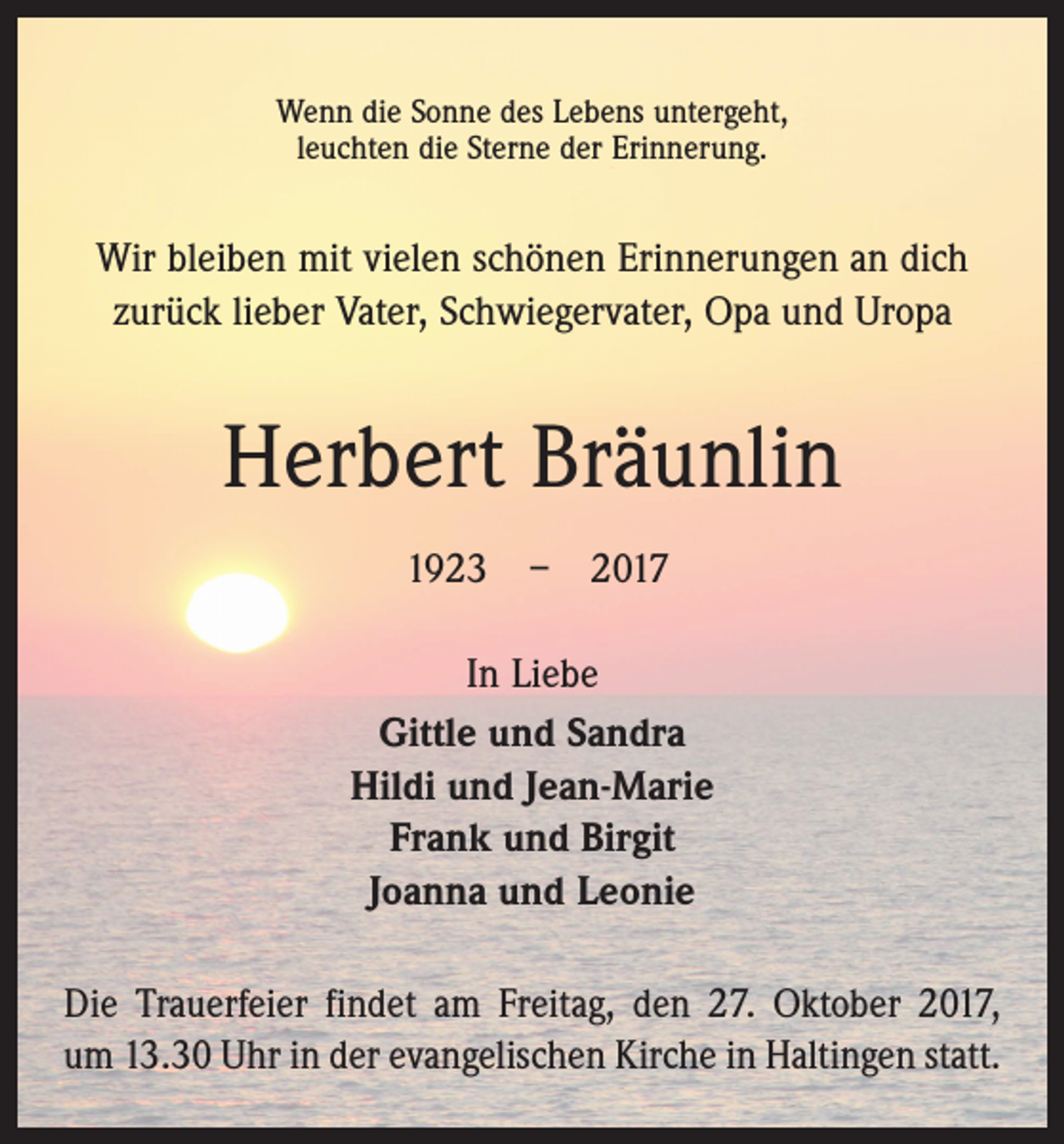 <p>Wenn die Sonne des Lebens untergeht,<br />leuchten die Sterne der Erinnerung.</p><p>Wir bleiben mit vielen schönen Erinnerungen an dich<br />zurück lieber Vater, Schwiegervater, Opa und Uropa</p><p>Herbert Bräunlin<br />1923 – 2017<br />In Liebe<br />Gittle und Sandra<br />Hildi und Jean-Marie<br />Frank und Birgit<br />Joanna und Leonie<br />Die Trauerfeier findet am Freitag, den 27. Oktober 2017,<br />um 13.30 Uhr in der evangelischen Kirche in Haltingen statt.</p>