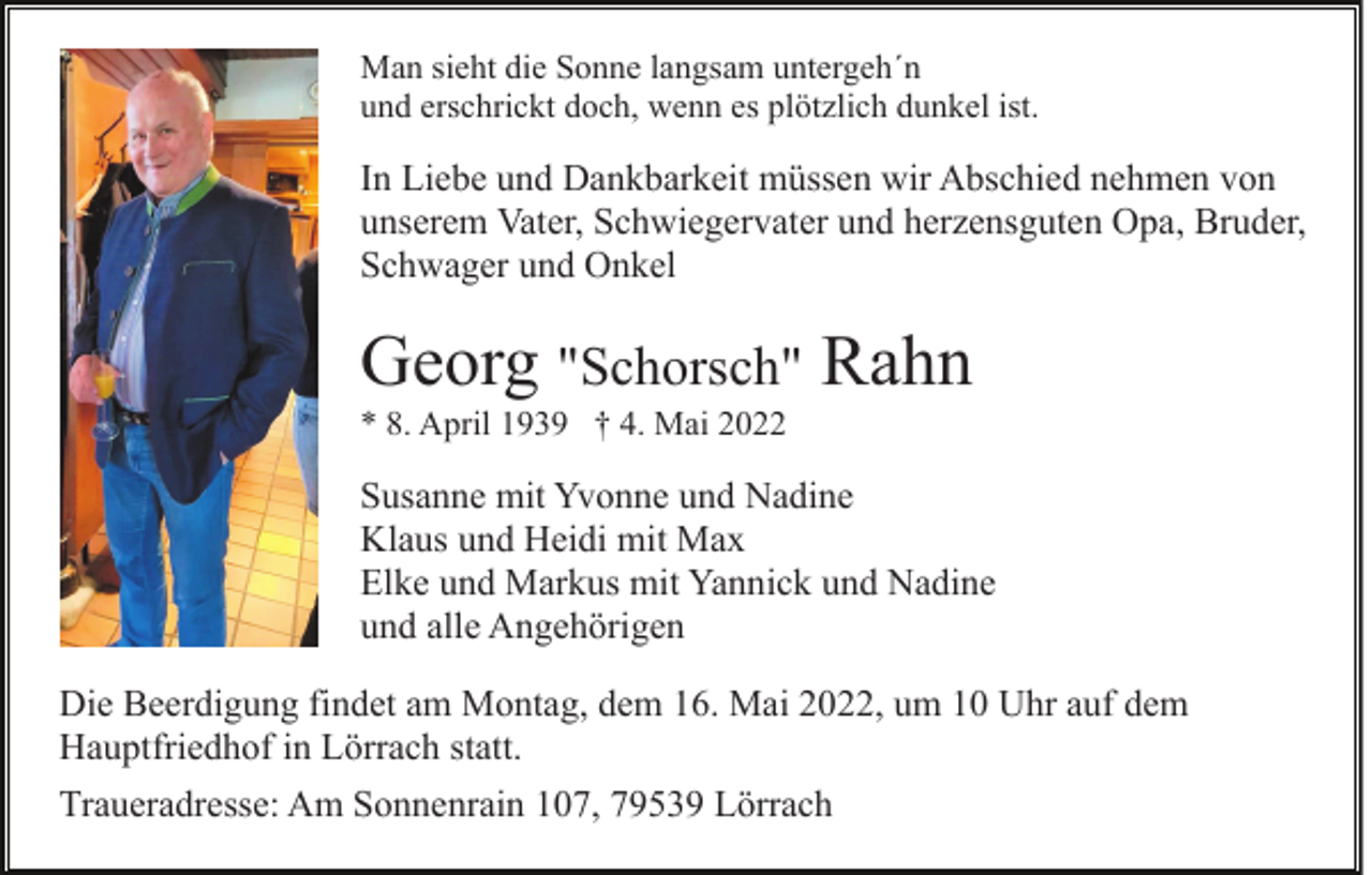 <p>Man sieht die Sonne langsam untergeh´n<br />und erschrickt doch, wenn es plötzlich dunkel ist.</p><p>In Liebe und Dankbarkeit müssen wir Abschied nehmen von<br />unserem Vater, Schwiegervater und herzensguten Opa, Bruder,<br />Schwager und Onkel</p><p>Georg "Schorsch" Rahn<br />* 8. April 1939 † 4. Mai 2022</p><p>Susanne mit Yvonne und Nadine<br />Klaus und Heidi mit Max<br />Elke und Markus mit Yannick und Nadine<br />und alle Angehörigen<br />Die Beerdigung findet am Montag, dem 16. Mai 2022, um 10 Uhr auf dem<br />Hauptfriedhof in Lörrach statt.<br />Traueradresse: Am Sonnenrain 107, 79539 Lörrach</p>
