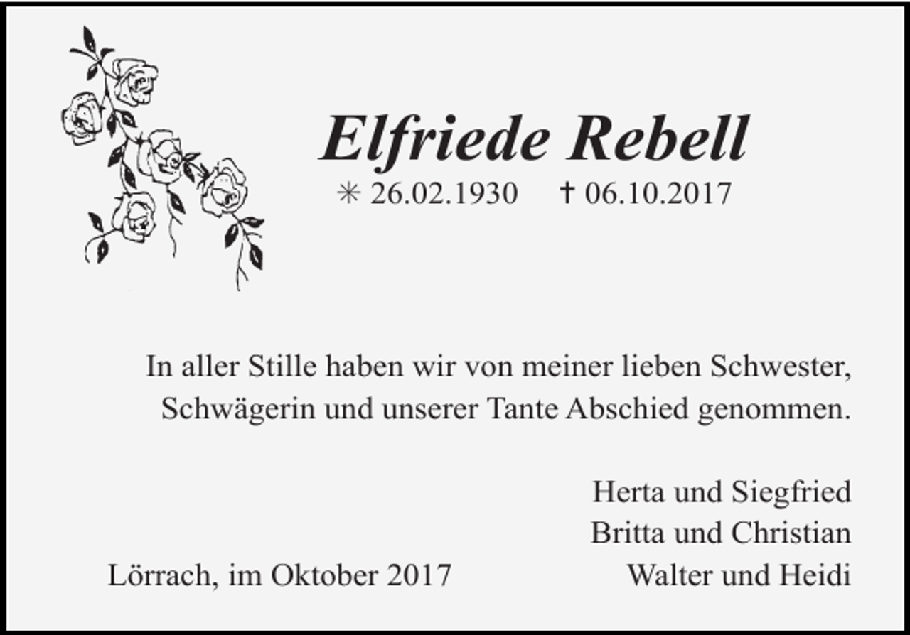 <p>Elfriede Rebell<br />✳ 26.02.1930</p><p>✝ 06.10.2017</p><p>In aller Stille haben<br />wir von meiner<br />lieben Schwester,<br />Tod074.eps<br />Tod075.eps<br />Schwägerin und unserer Tante Abschied genommen.</p><p>Tod073.eps</p><p>Lörrach, im Oktober 2017</p><p>Herta und Siegfried<br />Britta und Christian<br />Walter und Heidi</p>
