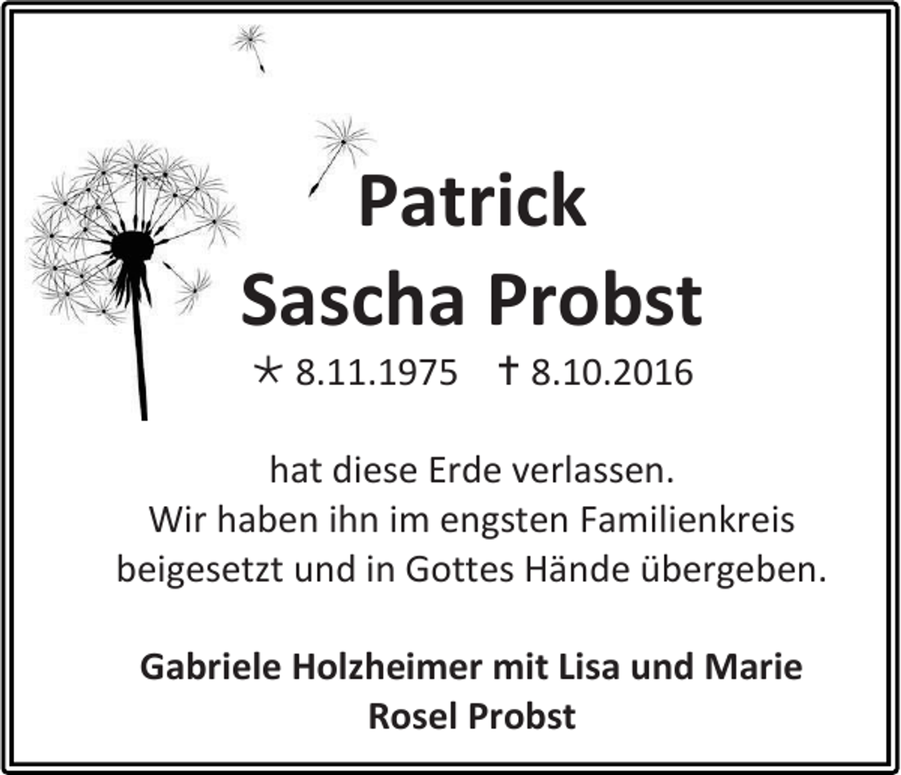 <p>Patrick<br />Sascha Probst<br /> 8.11.1975  8.10.2016<br />hat diese Erde verlassen.<br />Wir haben ihn im engsten Familienkreis<br />beigesetzt und in Gottes Hände übergeben.<br />Gabriele Holzheimer mit Lisa und Marie<br />Rosel Probst</p>