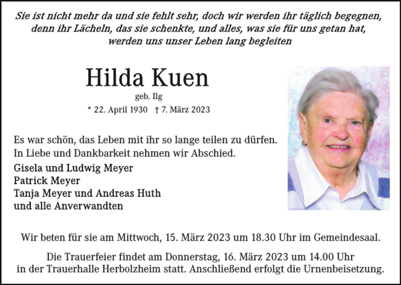 <p>geb. Ilg<br />* 22. April 1930 † 7. März 2023</p><p>Es war schön, das Leben mit ihr so lange teilen zu dürfen.<br />In Liebe und Dankbarkeit nehmen wir Abschied.</p><p>Wir beten für sie am Mittwoch, 15. März 2023 um 18.30 Uhr im Gemeindesaal.<br />Die Trauerfeier findet am Donnerstag, 16. März 2023 um 14.00 Uhr<br />in der Trauerhalle Herbolzheim statt. Anschließend erfolgt die Urnenbeisetzung.</p>