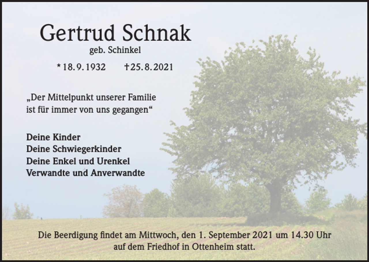 <p>Gertrud Schnak<br />geb. Schinkel</p><p>* 18. 9. 1932 † 25. 8. 2021<br />„Der Mittelpunkt unserer Familie<br />ist für immer von uns gegangen“<br />Deine Kinder<br />Deine Schwiegerkinder<br />Deine Enkel und Urenkel<br />Verwandte und Anverwandte</p><p>Die Beerdigung findet am Mittwoch, den 1. September 2021 um 14.30 Uhr<br />auf dem Friedhof in Ottenheim statt.</p>
