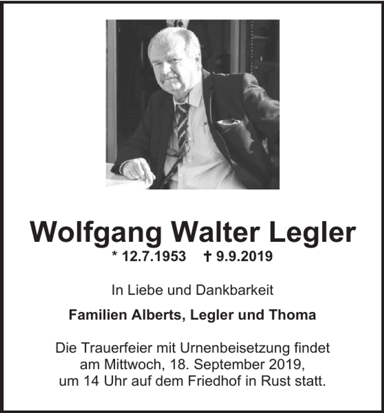 <p>Wolfgang Walter Legler<br />* 12.7.1953</p><p> 9.9.2019</p><p>In Liebe und Dankbarkeit<br />Familien Alberts, Legler und Thoma<br />Die Trauerfeier mit Urnenbeisetzung findet<br />am Mittwoch, 18. September 2019,<br />um 14 Uhr auf dem Friedhof in Rust statt.</p>