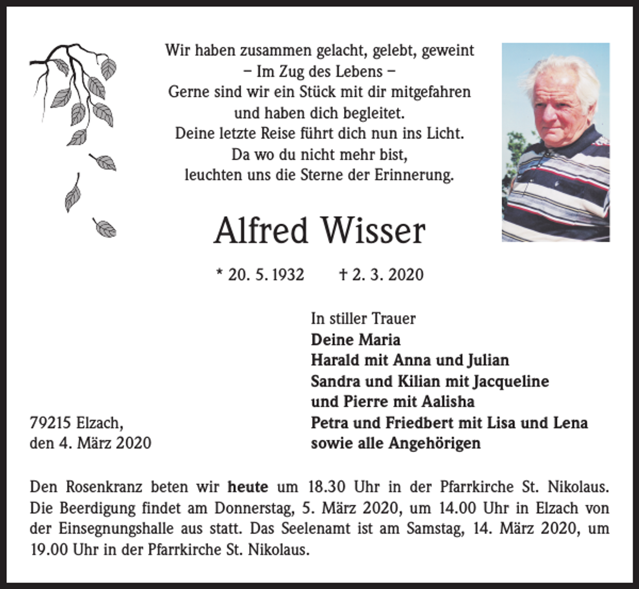<p>Wir haben zusammen gelacht, gelebt, geweint<br />– Im Zug des Lebens –<br />Gerne sind wir ein Stück mit dir mitgefahren<br />und haben dich begleitet.<br />Deine letzte Reise führt dich nun ins Licht.<br />Da wo du nicht mehr bist,<br />leuchten uns die Sterne der Erinnerung.</p><p>Alfred Wisser<br />* 20. 5. 1932 † 2. 3. 2020</p><p>79215 Elzach,<br />den 4. März 2020</p><p>In stiller Trauer<br />Deine Maria<br />Harald mit Anna und Julian<br />Sandra und Kilian mit Jacqueline<br />und Pierre mit Aalisha<br />Petra und Friedbert mit Lisa und Lena<br />sowie alle Angehörigen</p><p>Den Rosenkranz beten wir heute um 18.30 Uhr in der Pfarrkirche St. Nikolaus.<br />Die Beerdigung findet am Donnerstag, 5. März 2020, um 14.00 Uhr in Elzach von<br />der Einsegnungshalle aus statt. Das Seelenamt ist am Samstag, 14. März 2020, um<br />19.00 Uhr in der Pfarrkirche St. Nikolaus.</p>