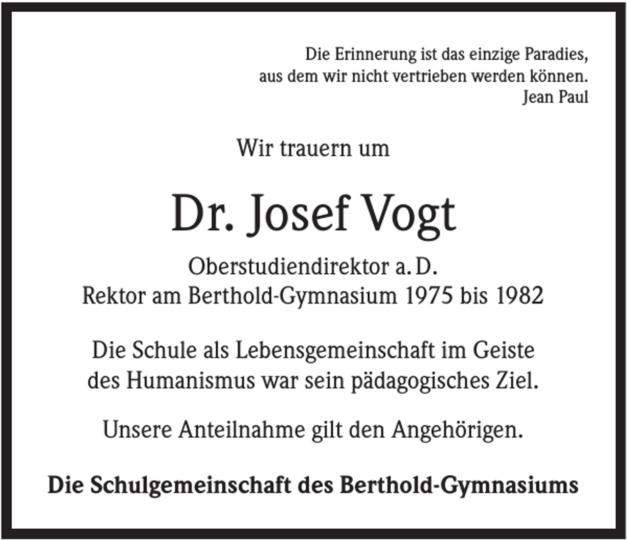 <p>Die Erinnerung ist das einzige Paradies,<br />aus dem wir nicht vertrieben werden können.<br />Jean Paul</p><p>Wir trauern um</p><p>Dr. Josef Vogt<br />Oberstudiendirektor a. D.<br />Rektor am Berthold-Gymnasium 1975 bis 1982<br />Die Schule als Lebensgemeinschaft im Geiste<br />des Humanismus war sein pädagogisches Ziel.<br />Unsere Anteilnahme gilt den Angehörigen.<br />Die Schulgemeinschaft des Berthold-Gymnasiums</p>