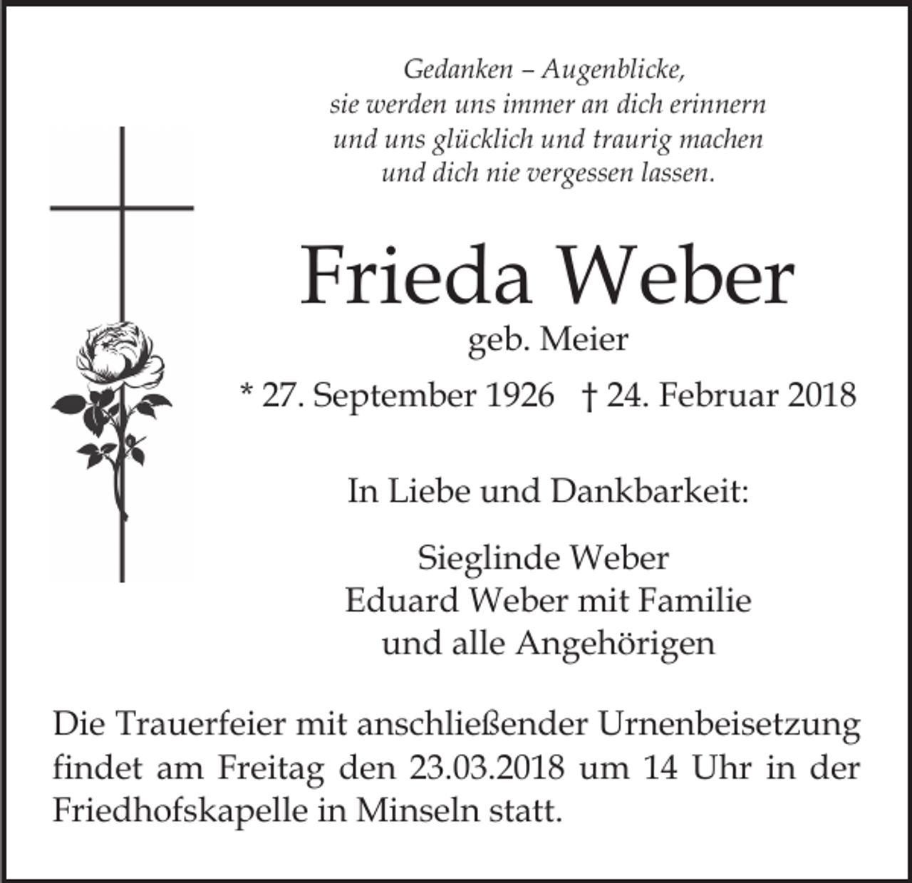 <p>Gedanken<br />Ge<br />d a n ke n –– AAugenblicke,<br />u ge n bli c ke,<br />sie werden<br />wer de n uns<br />u ns iimmer<br />m mer an<br />a n dich<br />di c h erinnern<br />eri n ner n<br />glücklich<br />uund<br />n d uuns<br />ns gl<br />ü c kli c h uund<br />n d trtraurig<br />a uri g machen<br />m a c he n<br />u n d di<br />c h nie<br />gesse n llassen.<br />a sse n.<br />und<br />dich<br />nie ver<br />vergessen</p><p>Frieda<br />Fri<br />e d a Weber<br />W e b er<br />ggeb.<br />e b. Meier<br />M ei er</p><p>* 27.<br />2 7. September<br />S e pt e m b er 1926<br />1 9 2 6 †† 24.<br />2 4. Februar<br />F e br u ar<br />IInn Liebe<br />Li e b e und<br />u n d Dankbarkeit:<br />D a n k b ar keit:<br />Sieglinde<br />Si<br />e gli n d e Weber<br />W e b er<br />E d u ar d Weber<br />W e b er mit<br />mit FFamilie<br />a m ili e<br />Eduard<br />und<br />alle<br />u n d all<br />e Angehörigen<br />A n g e h öri g e n<br />Die<br />Di<br />e Tr<br />Trauerfeier<br />a u erf ei er mit<br />mit aanschließender<br />n s c hli e ß e n d er Urnenbeisetzung<br />Ur n e n b ei s et z u n g<br />fi n d et am<br />a m Freitag<br />Fr eit a g den<br />d e n 23.03.2018<br />2 3. 0 3. 2 0 1 8 um<br />u m 11 Uhr<br />U hr in<br />i n der<br />d er<br />findet<br />Friedhofskapelle<br />Fri e d h of s k a p ell e iin<br />n Minseln<br />Mi n s el n ststatt.<br />att.</p>