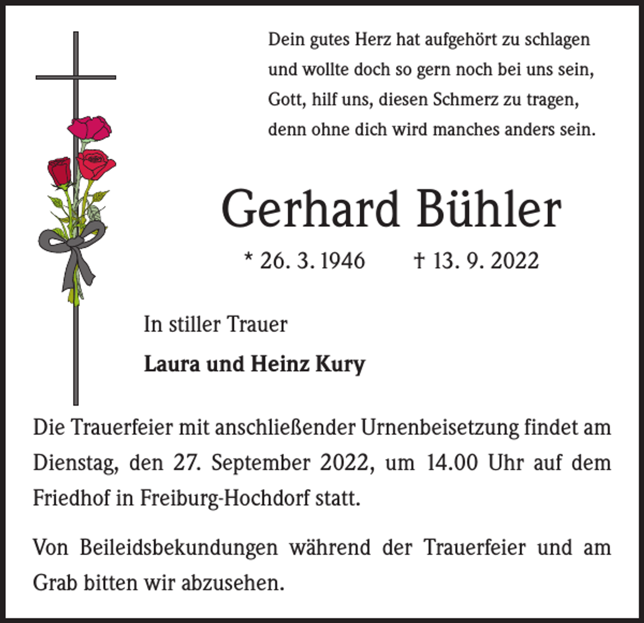 <p>Dein gutes Herz hat aufgehört zu schlagen<br />und wollte doch so gern noch bei uns sein,<br />Gott, hilf uns, diesen Schmerz zu tragen,<br />denn ohne dich wird manches anders sein.</p><p>Gerhard Bühler<br />* 26. 3. 1946 † 13. 9. 2022<br />In stiller Trauer<br />Laura und Heinz Kury<br />Die Trauerfeier mit anschließender Urnenbeisetzung findet am<br />Dienstag, den 27. September 2022, um 14.00 Uhr auf dem<br />Friedhof in Freiburg-Hochdorf statt.<br />Von Beileidsbekundungen während der Trauerfeier und am<br />Grab bitten wir abzusehen.</p>
