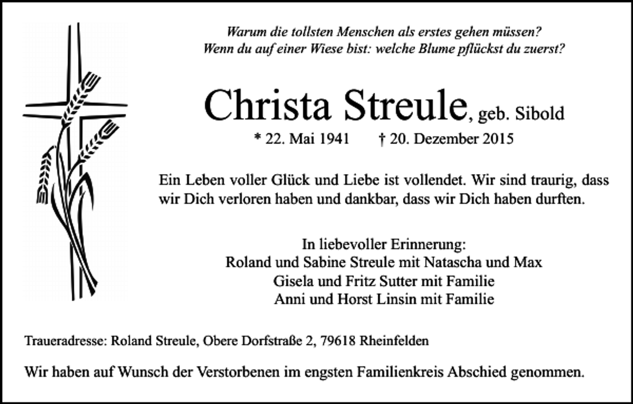 <p>Warum die tollsten Menschen als erstes gehen müssen?<br />Wenn du auf einer Wiese bist: welche Blume pflückst du zuerst?</p><p>Christa Streule, geb. Sibold<br />* 22. Mai 1941</p><p>† 20. Dezember 2015</p><p>Ein Leben voller Glück und Liebe ist vollendet. Wir sind traurig, dass<br />wir Dich verloren haben und dankbar, dass wir Dich haben durften.<br />In liebevoller Erinnerung:<br />Roland und Sabine Streule mit Natascha und Max<br />Gisela und Fritz Sutter mit Familie<br />Anni und Horst Linsin mit Familie<br />Traueradresse: Roland Streule, Obere Dorfstraße 2, 79618 Rheinfelden</p><p>Wir haben auf Wunsch der Verstorbenen im engsten Familienkreis Abschied genommen.</p>