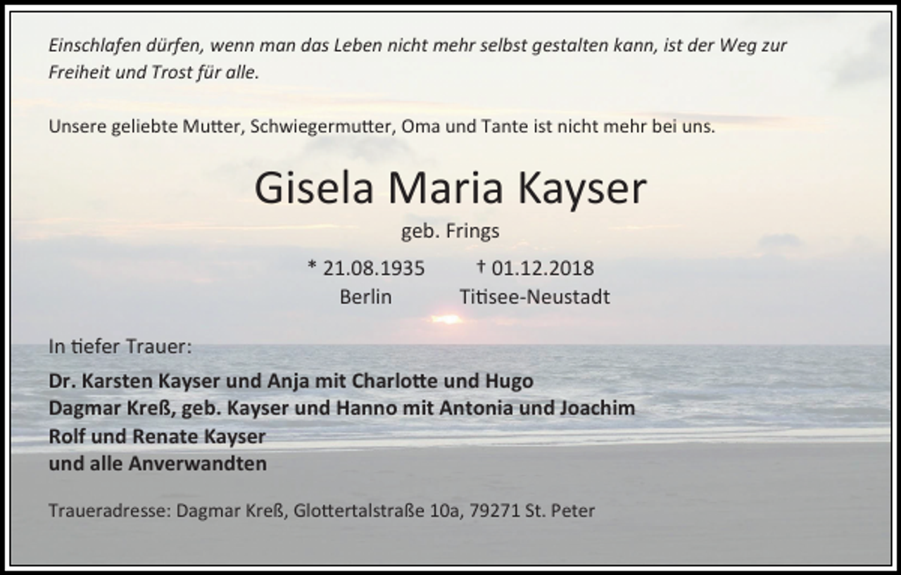 <p>Einschlafen dürfen, wenn man das Leben nicht mehr selbst gestalten kann, ist der Weg zur<br />Freiheit und Trost für alle.<br />Unsere geliebte Mutter, Schwiegermutter, Oma und Tante ist nicht mehr bei uns.</p><p>Gisela Maria Kayser<br />geb. Frings<br />* 21.08.1935<br />Berlin</p><p>† 01.12.2018<br />Titisee-Neustadt</p><p>In tiefer Trauer:<br />Dr. Karsten Kayser und Anja mit Charlotte und Hugo<br />Dagmar Kreß, geb. Kayser und Hanno mit Antonia und Joachim<br />Rolf und Renate Kayser<br />und alle Anverwandten<br />Traueradresse: Dagmar Kreß, Glottertalstraße 10a, 79271 St. Peter</p>