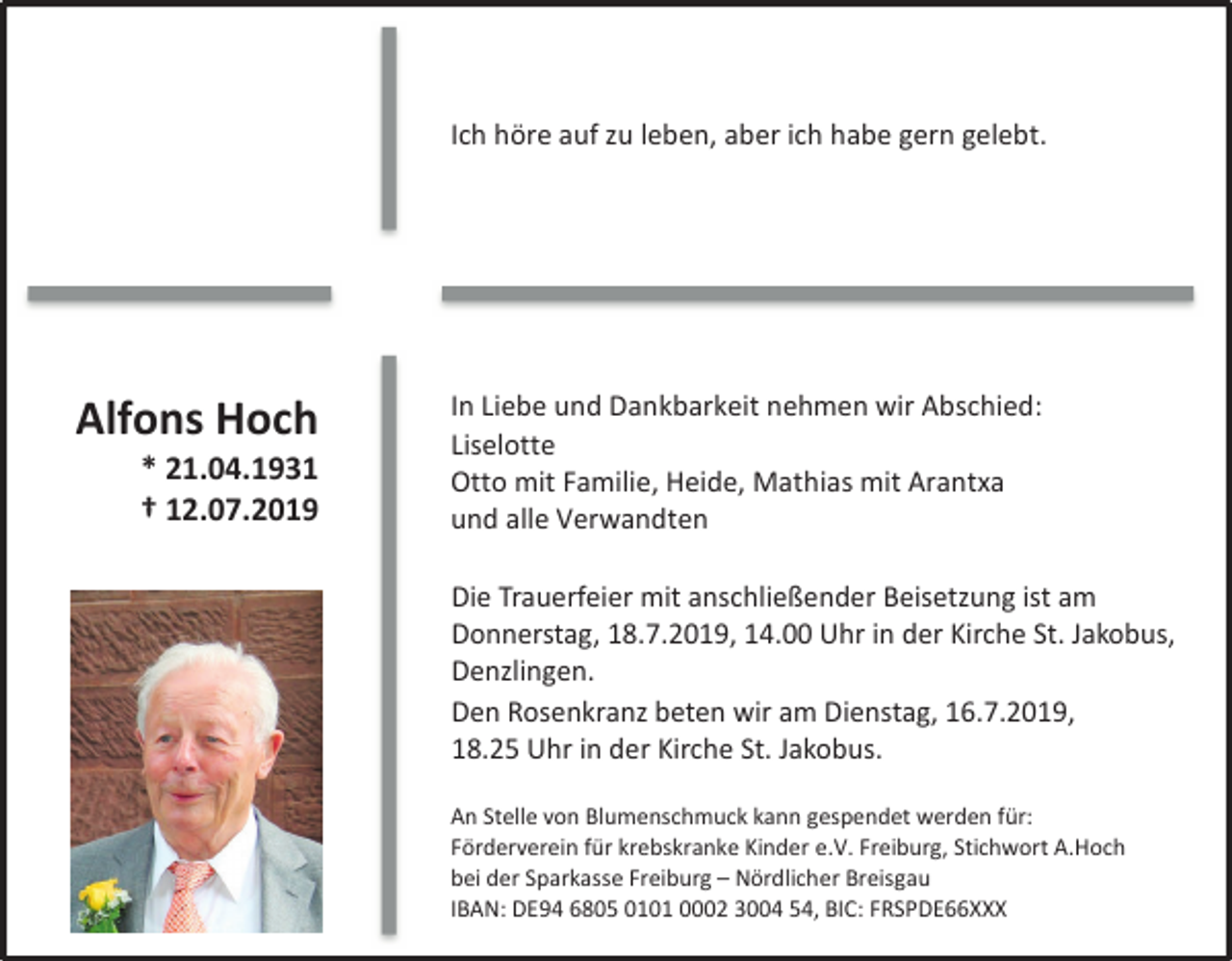 <p>Ich höre auf zu leben, aber ich habe gern gelebt.</p><p>Alfons Hoch<br />* 21.04.1931<br />† 12.07.2019</p><p>In Liebe und Dankbarkeit nehmen wir Abschied:<br />Liselotte<br />Otto mit Familie, Heide, Mathias mit Arantxa<br />und alle Verwandten</p><p>Die Trauerfeier mit anschließender Beisetzung ist am<br />Donnerstag, 18.7.2019, 14.00 Uhr in der Kirche St. Jakobus,<br />Denzlingen.<br />Den Rosenkranz beten wir am Dienstag, 16.7.2019,<br />18.25 Uhr in der Kirche St. Jakobus.<br />An Stelle von Blumenschmuck kann gespendet werden für:<br />Förderverein für krebskranke Kinder e.V. Freiburg, Stichwort A.Hoch<br />bei der Sparkasse Freiburg – Nördlicher Breisgau<br />IBAN: DE94 6805 0101 0002 3004 54, BIC: FRSPDE66XXX</p>