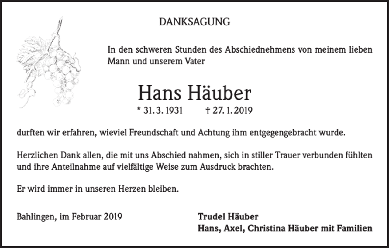 <p>DANKSAGUNG<br />In den schweren Stunden des Abschiednehmens von meinem lieben<br />Mann und unserem Vater</p><p>Hans Häuber</p><p>* 31. 3. 1931</p><p>† 27. 1. 2019</p><p>durften wir erfahren, wieviel Freundschaft und Achtung ihm entgegengebracht wurde.<br />Herzlichen Dank allen, die mit uns Abschied nahmen, sich in stiller Trauer verbunden fühlten<br />und ihre Anteilnahme auf vielfältige Weise zum Ausdruck brachten.<br />Er wird immer in unseren Herzen bleiben.<br />Bahlingen, im Februar 2019 Trudel Häuber<br />Hans, Axel, Christina Häuber mit Familien</p>
