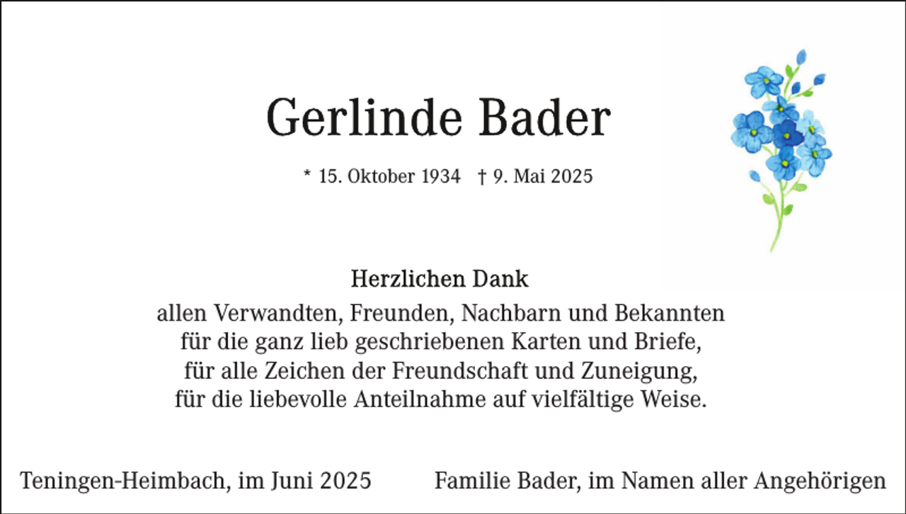 <p>* 15. Oktober 1934 † 9. Mai 2025</p><p>allen Verwandten, Freunden, Nachbarn und Bekannten<br />für die ganz lieb geschriebenen Karten und Briefe,<br />für alle Zeichen der Freundschaft und Zuneigung,<br />für die liebevolle Anteilnahme auf vielfältige Weise.<br />Teningen-Heimbach, im Juni 2025</p><p>Familie Bader, im Namen aller Angehörigen</p>