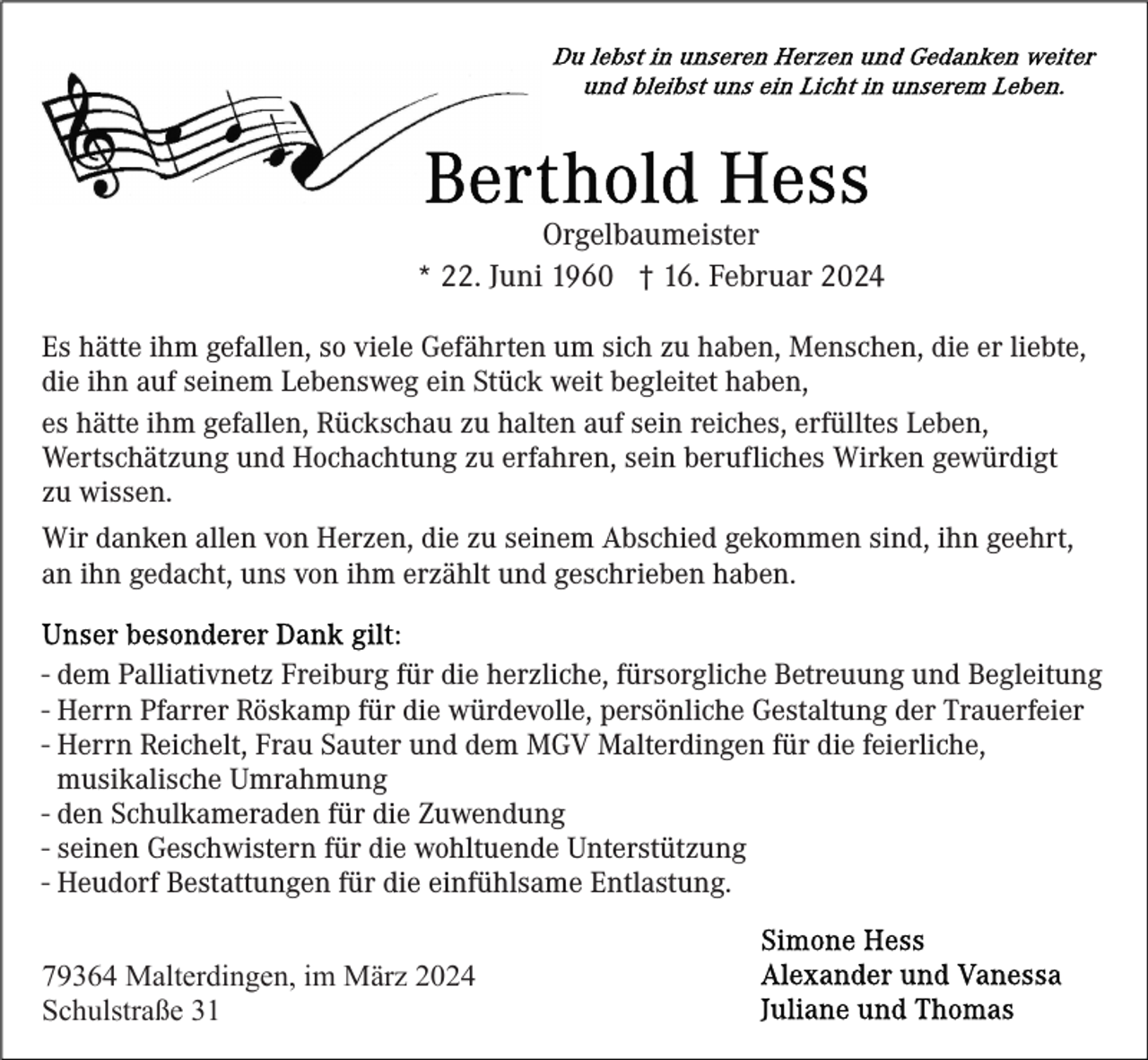 <p>Orgelbaumeister<br />* 22. Juni 1960 † 16. Februar 2024<br />Es hätte ihm gefallen, so viele Gefährten um sich zu haben, Menschen, die er liebte,<br />die ihn auf seinem Lebensweg ein Stück weit begleitet haben,<br />es hätte ihm gefallen, Rückschau zu halten auf sein reiches, erfülltes Leben,<br />Wertschätzung und Hochachtung zu erfahren, sein berufliches Wirken gewürdigt<br />zu wissen.<br />Wir danken allen von Herzen, die zu seinem Abschied gekommen sind, ihn geehrt,<br />an ihn gedacht, uns von ihm erzählt und geschrieben haben.<br />- dem Palliativnetz Freiburg für die herzliche, fürsorgliche Betreuung und Begleitung<br />- Herrn Pfarrer Röskamp für die würdevolle, persönliche Gestaltung der Trauerfeier<br />- Herrn Reichelt, Frau Sauter und dem MGV Malterdingen für die feierliche,<br />musikalische Umrahmung<br />- den Schulkameraden für die Zuwendung<br />- seinen Geschwistern für die wohltuende Unterstützung<br />- Heudorf Bestattungen für die einfühlsame Entlastung.<br />79364 Malterdingen, im März 2024<br />Schulstraße 31</p>
