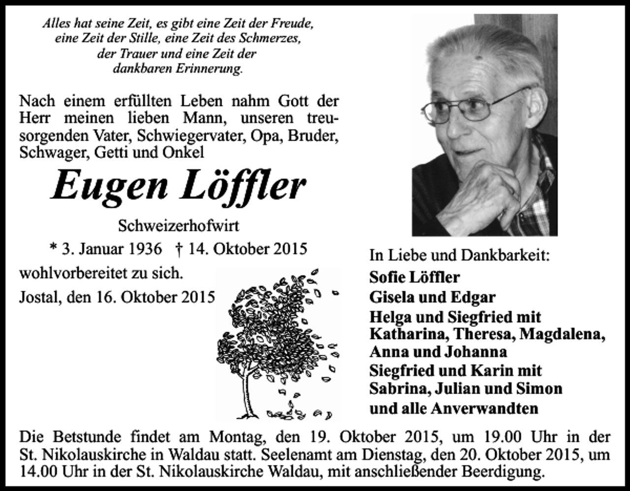 <p>Alles hat seine Zeit, es gibt eine Zeit der Freude,<br />eine Zeit der Stille, eine Zeit des Schmerzes,<br />der Trauer und eine Zeit der<br />dankbaren Erinnerung.</p><p>Nach einem erfüllten Leben nahm Gott der<br />Herr meinen lieben Mann, unseren treusorgenden Vater, Schwiegervater, Opa, Bruder,<br />Schwager, Getti und Onkel</p><p>Eugen Löffler</p><p>Schweizerhofwirt<br />* 3. Januar 1936 † 14. Oktober 2015<br />wohlvorbereitet zu sich.<br />Jostal, den 16. Oktober 2015</p><p>In Liebe und Dankbarkeit:<br />Sofie Löffler<br />Gisela und Edgar<br />Helga und Siegfried mit<br />Katharina, Theresa, Magdalena,<br />Anna und Johanna<br />Siegfried und Karin mit<br />Sabrina, Julian und Simon<br />und alle Anverwandten</p><p>Die Betstunde findet am Montag, den 19. Oktober 2015, um 19.00 Uhr in der<br />St. Nikolauskirche in Waldau statt. Seelenamt am Dienstag, den 20. Oktober 2015, um<br />14.00 Uhr in der St. Nikolauskirche Waldau, mit anschließender Beerdigung.</p>