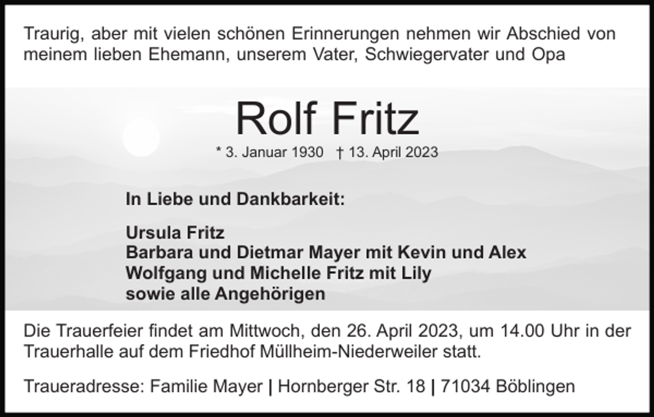 <p>Traurig, aber mit vielen schönen Erinnerungen nehmen wir Abschied von<br />meinem lieben Ehemann, unserem Vater, Schwiegervater und Opa</p><p>Rolf Fritz<br />* 3. Januar 1930 † 13. April 2023</p><p>In Liebe und Dankbarkeit:<br />Ursula Fritz<br />Barbara und Dietmar Mayer mit Kevin und Alex<br />Wolfgang und Michelle Fritz mit Lily<br />sowie alle Angehörigen<br />Die Trauerfeier findet am Mittwoch, den 26. April 2023, um 14.00 Uhr in der<br />Trauerhalle auf dem Friedhof Müllheim-Niederweiler statt.<br />Traueradresse: Familie Mayer | Hornberger Str. 18 | 71034 Böblingen</p>