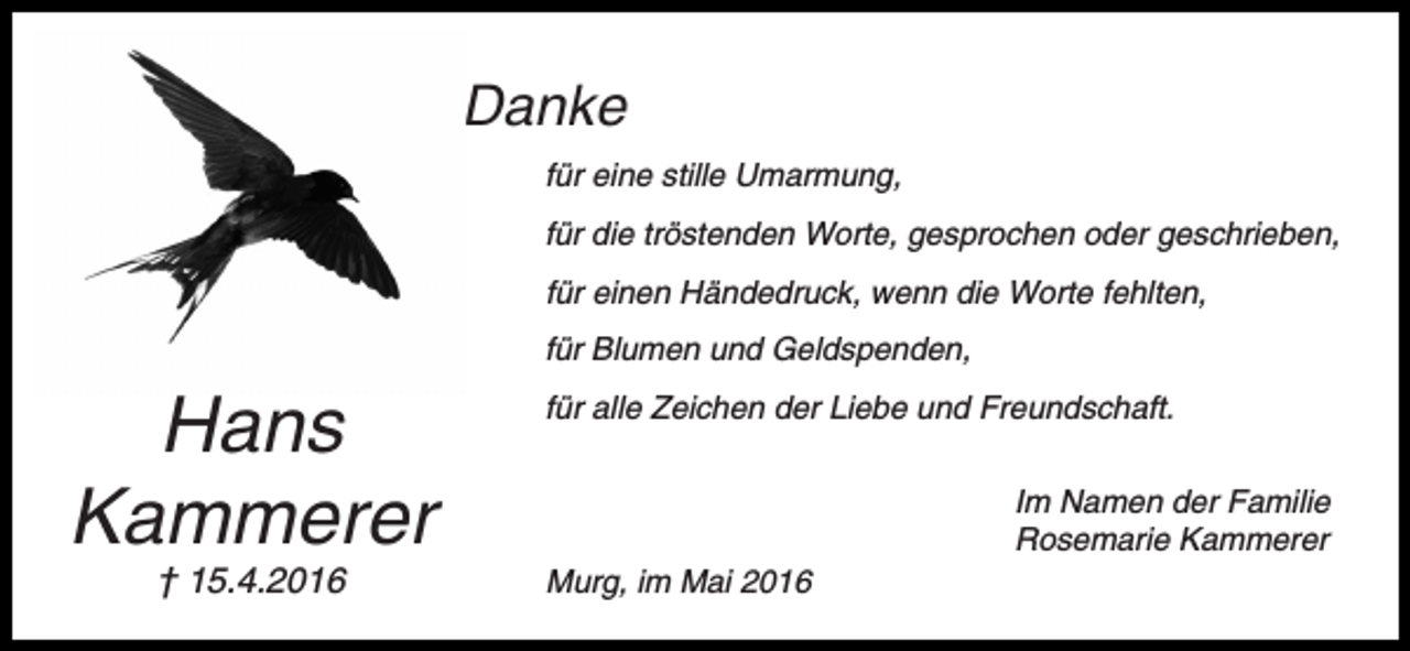 <p>Danke<br />für eine stille Umarmung,<br />für die tröstenden Worte, gesprochen oder geschrieben,<br />für einen Händedruck, wenn die Worte fehlten,<br />für Blumen und Geldspenden,</p><p>Hans<br />Kammerer<br />† 15.4.2016</p><p>für alle Zeichen der Liebe und Freundschaft.<br />Im Namen der Familie<br />Rosemarie Kammerer<br />Murg, im Mai 2016</p>