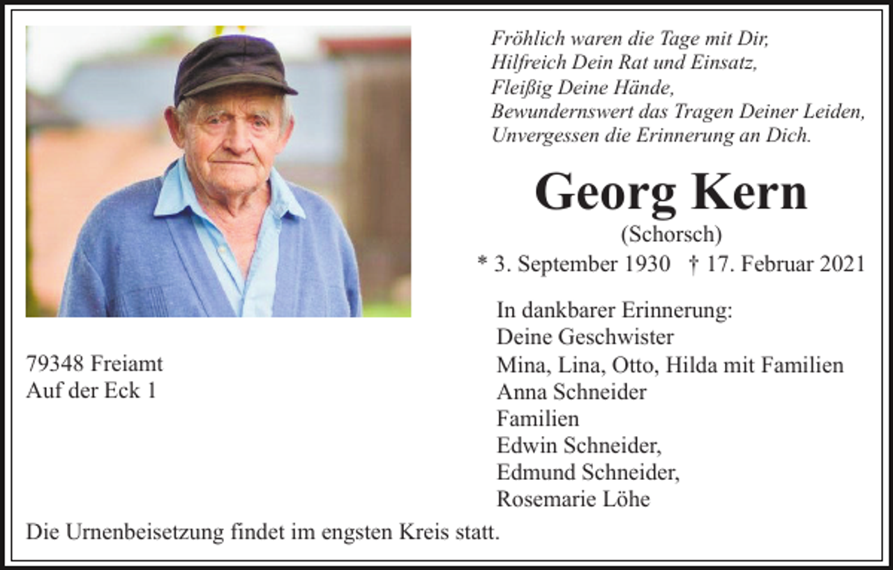 <p>Fröhlich waren die Tage mit Dir,<br />Hilfreich Dein Rat und Einsatz,<br />Fleißig Deine Hände,<br />Bewundernswert das Tragen Deiner Leiden,<br />Unvergessen die Erinnerung an Dich.</p><p>Georg Kern<br />(Schorsch)<br />* 3. September 1930 † 17. Februar 2021<br />In dankbarer Erinnerung:<br />Deine Geschwister<br />79348 Freiamt<br />Mina, Lina, Otto, Hilda mit Familien<br />Auf der Eck 1<br />Anna Schneider<br />Familien<br />Edwin Schneider,<br />Edmund Schneider,<br />Rosemarie Löhe<br />Die Urnenbeisetzung findet im engsten Kreis statt.</p>