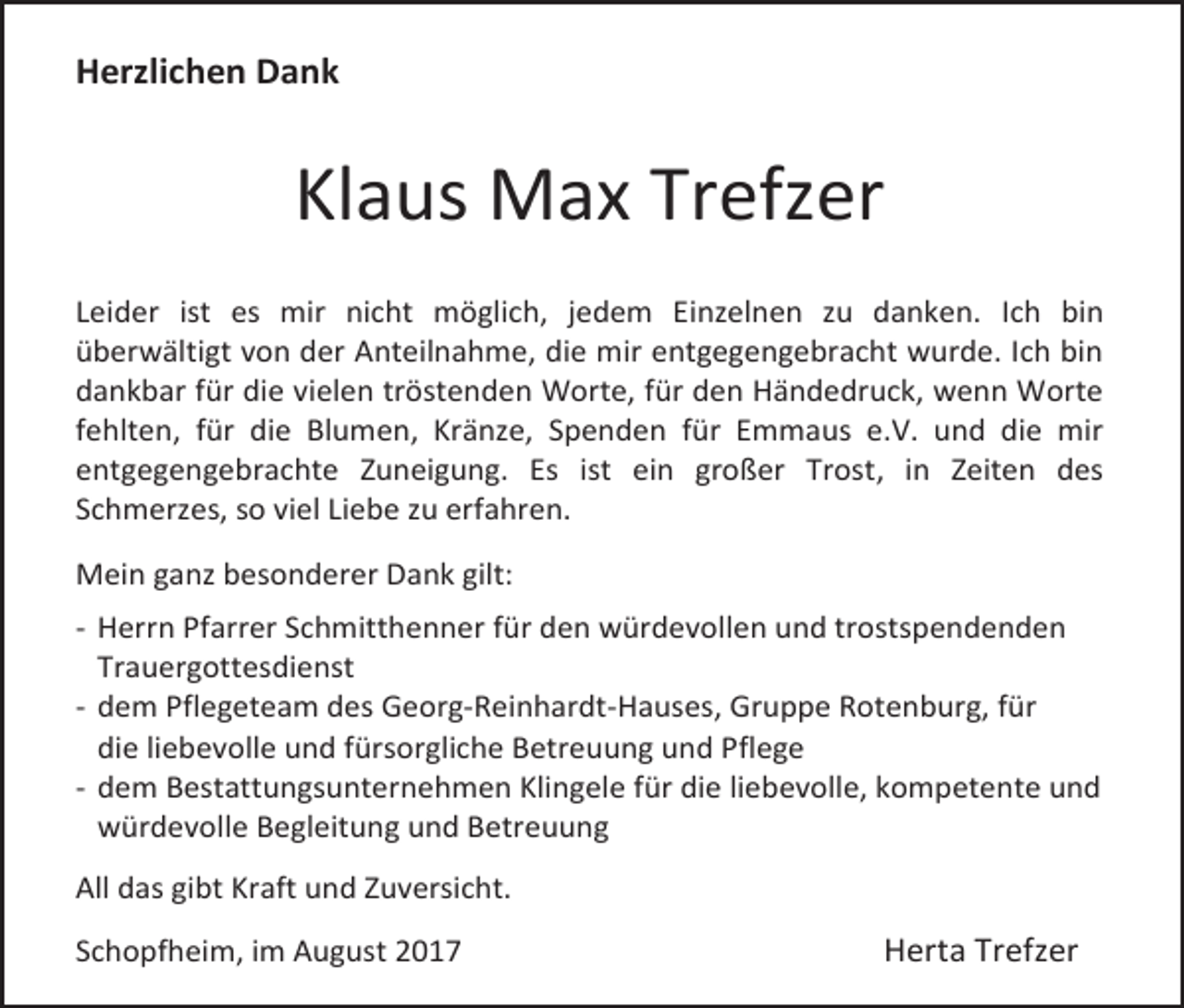 <p>Herzlichen Dank</p><p>Klaus Max Trefzer<br />Leider ist es mir nicht möglich, jedem Einzelnen zu danken. Ich bin<br />überwältigt von der Anteilnahme, die mir entgegengebracht wurde. Ich bin<br />dankbar für die vielen tröstenden Worte, für den Händedruck, wenn Worte<br />fehlten, für die Blumen, Kränze, Spenden für Emmaus e.V. und die mir<br />entgegengebrachte Zuneigung. Es ist ein großer Trost, in Zeiten des<br />Schmerzes, so viel Liebe zu erfahren.<br />Mein ganz besonderer Dank gilt:<br />- Herrn Pfarrer Schmitthenner für den würdevollen und trostspendenden<br />Trauergottesdienst<br />- dem Pflegeteam des Georg-Reinhardt-Hauses, Gruppe Rotenburg, für<br />die liebevolle und fürsorgliche Betreuung und Pflege<br />- dem Bestattungsunternehmen Klingele für die liebevolle, kompetente und<br />würdevolle Begleitung und Betreuung<br />All das gibt Kraft und Zuversicht.<br />Schopfheim, im August 2017</p><p>Herta Trefzer</p>