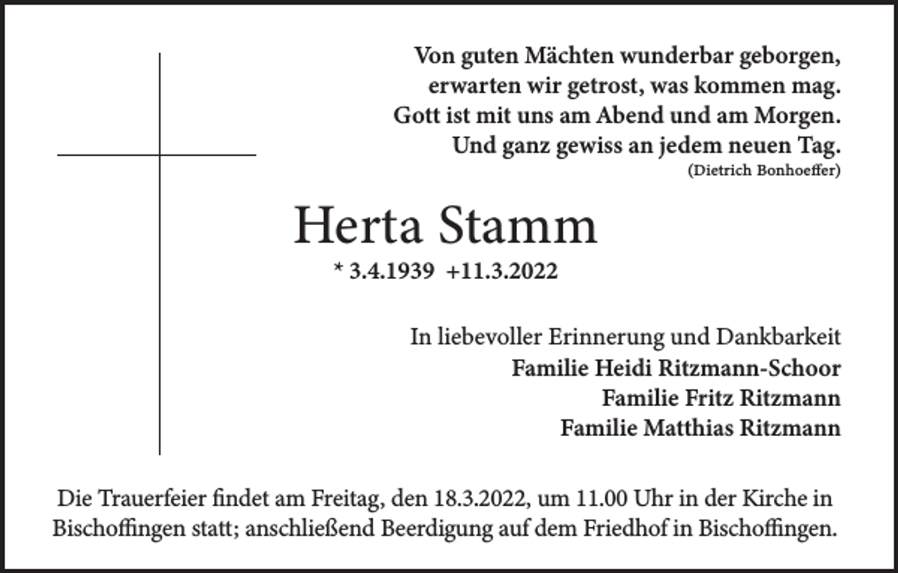 <p>Von guten Mächten wunderbar geborgen,<br />erwarten wir getrost, was kommen mag.<br />Gott ist mit uns am Abend und am Morgen.<br />Und ganz gewiss an jedem neuen Tag.<br />(Dietrich Bonhoeffer)</p><p>Herta Stamm<br />* 3.4.1939 +11.3.2022</p><p>In liebevoller Erinnerung und Dankbarkeit<br />Familie Heidi Ritzmann-Schoor<br />Familie Fritz Ritzmann<br />Familie Matthias Ritzmann<br />Die Trauerfeier findet am Freitag, den 18.3.2022, um 11.00 Uhr in der Kirche in<br />Bischoffingen statt; anschließend Beerdigung auf dem Friedhof in Bischoffingen.</p>