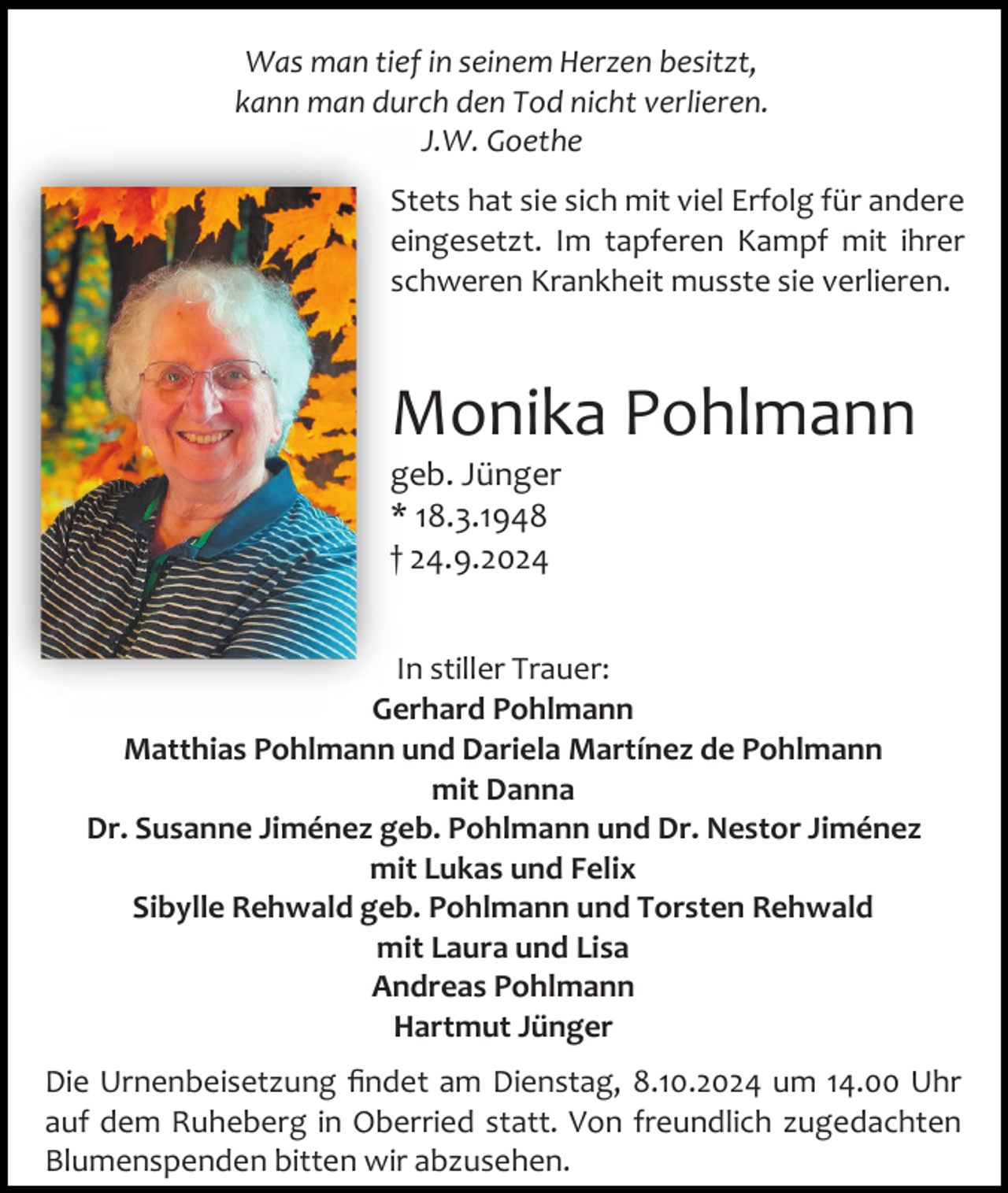 <p>Was man tief in seinem Herzen besitzt,<br />kann man durch den Tod nicht verlieren.<br />J.W. Goethe<br />Stets hat sie sich mit viel Erfolg für andere<br />eingesetzt. Im tapferen Kampf mit ihrer<br />schweren Krankheit musste sie verlieren.</p><p>Monika Pohlmann<br />geb. Jünger<br />* 18.3.1948<br />† 24.9.2024<br />In stiller Trauer:<br />Gerhard Pohlmann<br />Matthias Pohlmann und Dariela Martínez de Pohlmann<br />mit Danna<br />Dr. Susanne Jiménez geb. Pohlmann und Dr. Nestor Jiménez<br />mit Lukas und Felix<br />Sibylle Rehwald geb. Pohlmann und Torsten Rehwald<br />mit Laura und Lisa<br />Andreas Pohlmann<br />Hartmut Jünger<br />Die Urnenbeisetzung findet am Dienstag, 8.10.2024 um 14.00 Uhr<br />auf dem Ruheberg in Oberried statt. Von freundlich zugedachten<br />Blumenspenden bitten wir abzusehen.</p>