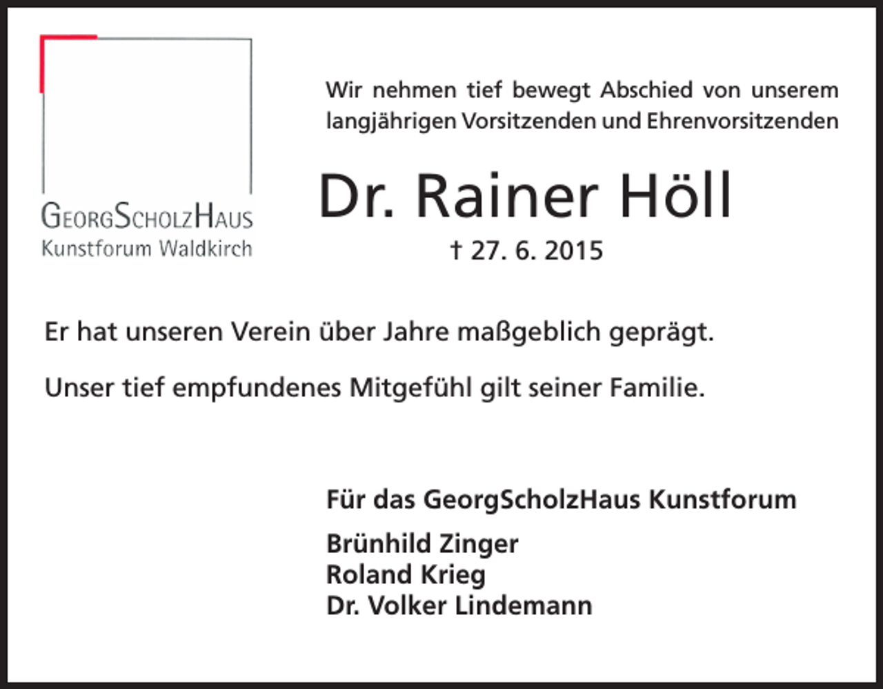 <p>Wir nehmen tief bewegt Abschied von unserem<br />langjährigen Vorsitzenden und Ehrenvorsitzenden</p><p>Dr. Rainer Höll<br />† 27. 6. 2015<br />Er hat unseren Verein über Jahre maßgeblich geprägt.<br />Unser tief empfundenes Mitgefühl gilt seiner Familie.</p><p>Für das GeorgScholzHaus Kunstforum<br />Brünhild Zinger<br />Roland Krieg<br />Dr. Volker Lindemann</p>