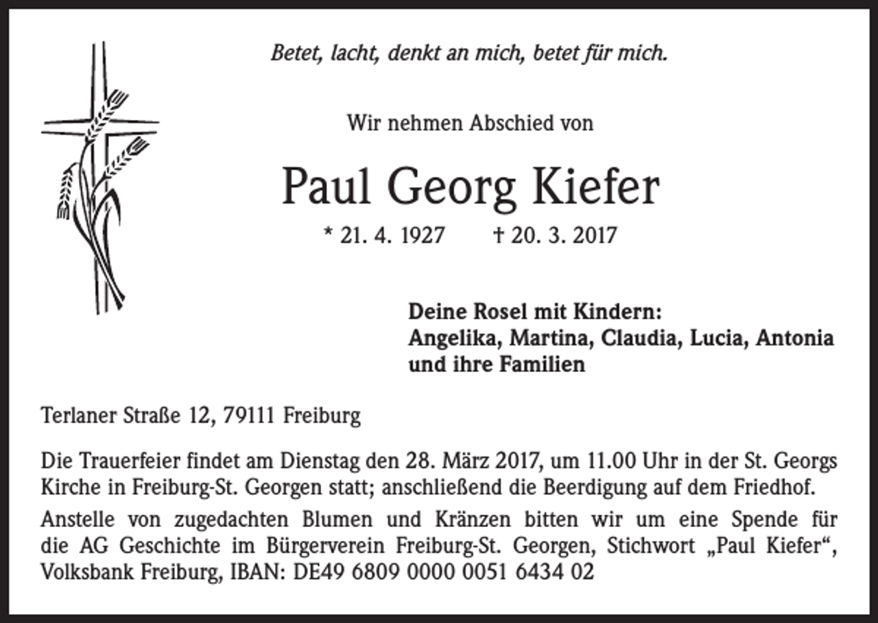 <p>Betet, lacht, denkt an mich, betet für mich.<br />Wir nehmen Abschied von</p><p>Paul Georg Kiefer<br />* 21. 4. 1927 † 20. 3. 2017<br />Deine Rosel mit Kindern:<br />Angelika, Martina, Claudia, Lucia, Antonia<br />und ihre Familien<br />Terlaner Straße 12, 79111 Freiburg<br />Die Trauerfeier findet am Dienstag den 28. März 2017, um 11.00 Uhr in der St. Georgs<br />Kirche in Freiburg-St. Georgen statt; anschließend die Beerdigung auf dem Friedhof.<br />Anstelle von zugedachten Blumen und Kränzen bitten wir um eine Spende für<br />die AG Geschichte im Bürgerverein Freiburg-St. Georgen, Stichwort „Paul Kiefer“,<br />Volksbank Freiburg, IBAN: DE49 6809 0051 6434 02</p>