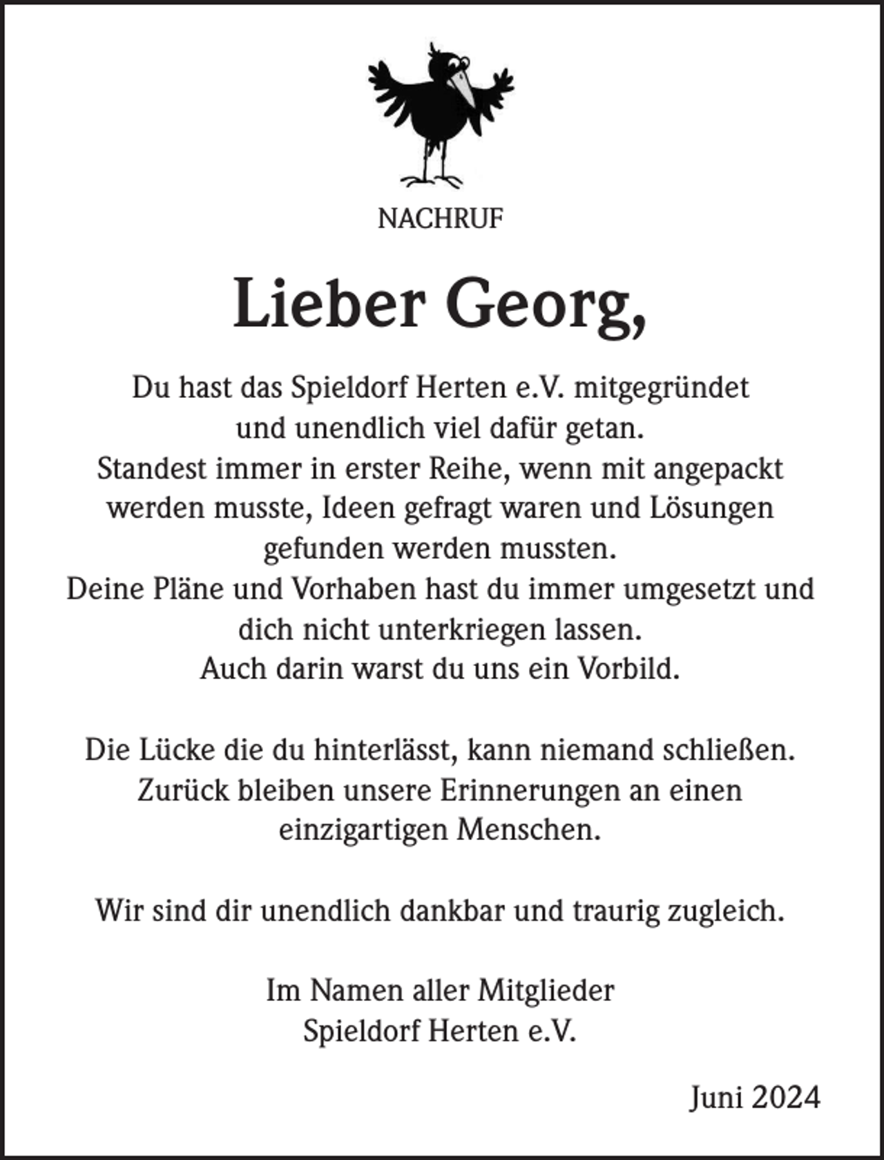 <p>NACHRUF</p><p>Lieber Georg,<br />Du hast das Spieldorf Herten e.V. mitgegründet<br />und unendlich viel dafür getan.<br />Standest immer in erster Reihe, wenn mit angepackt<br />werden musste, Ideen gefragt waren und Lösungen<br />gefunden werden mussten.<br />Deine Pläne und Vorhaben hast du immer umgesetzt und<br />dich nicht unterkriegen lassen.<br />Auch darin warst du uns ein Vorbild.<br />Die Lücke die du hinterlässt, kann niemand schließen.<br />Zurück bleiben unsere Erinnerungen an einen<br />einzigartigen Menschen.<br />Wir sind dir unendlich dankbar und traurig zugleich.<br />Im Namen aller Mitglieder<br />Spieldorf Herten e.V.<br />Juni 2024</p>