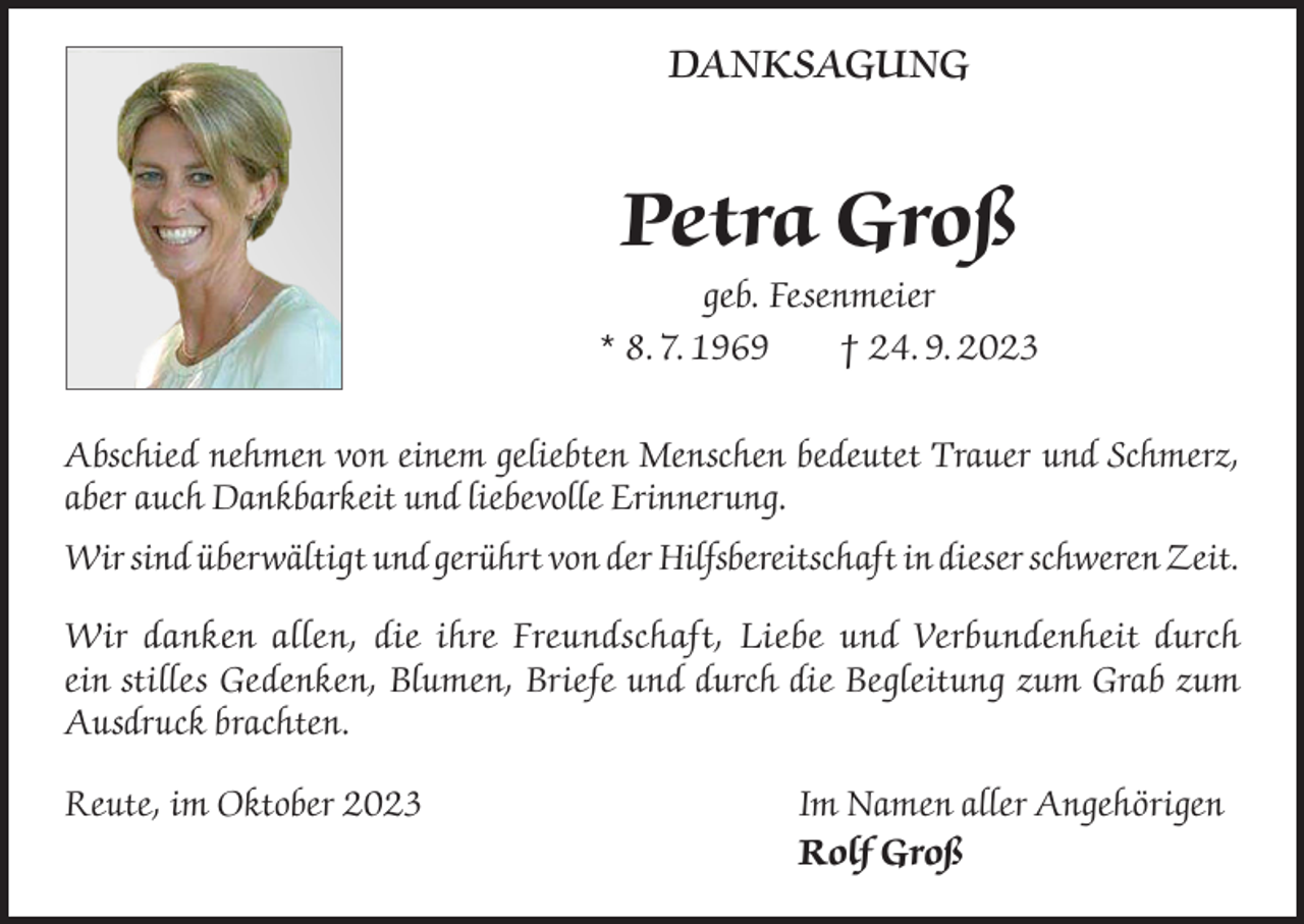 <p>DANKSAGUNG</p><p>Petra Groß<br />geb. Fesenmeier<br />* 8. 7. 1969<br />† 24. 9. 2023<br />Abschied nehmen von einem geliebten Menschen bedeutet Trauer und Schmerz,<br />aber auch Dankbarkeit und liebevolle Erinnerung.<br />Wir sind überwältigt und gerührt von der Hilfsbereitschaft in dieser schweren Zeit.<br />Wir danken allen, die ihre Freundschaft, Liebe und Verbundenheit durch<br />ein stilles Gedenken, Blumen, Briefe und durch die Begleitung zum Grab zum<br />Ausdruck brachten.<br />Reute, im Oktober 2023 Im Namen aller Angehörigen<br />Rolf Groß</p>