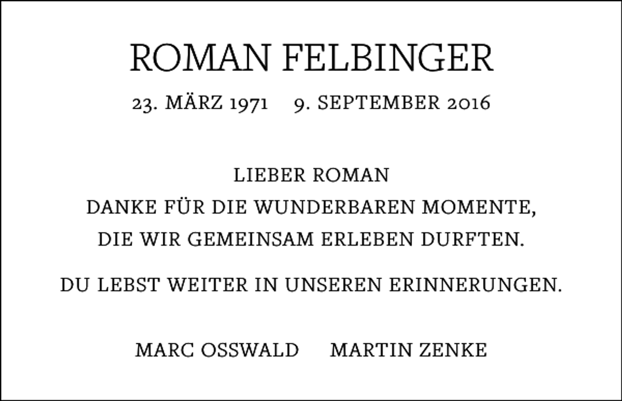 <p>ROMAN FELBINGER<br />23. MÄRZ 1971</p><p>9. SEPTEMBER 2016</p><p>LIEBER ROMAN<br />DANKE FÜR DIE WUNDERBAREN MOMENTE,<br />DIE WIR GEMEINSAM ERLEBEN DURFTEN.<br />DU LEBST WEITER IN UNSEREN ERINNERUNGEN.<br />MARC OSSWALD</p><p>MARTIN ZENKE</p>