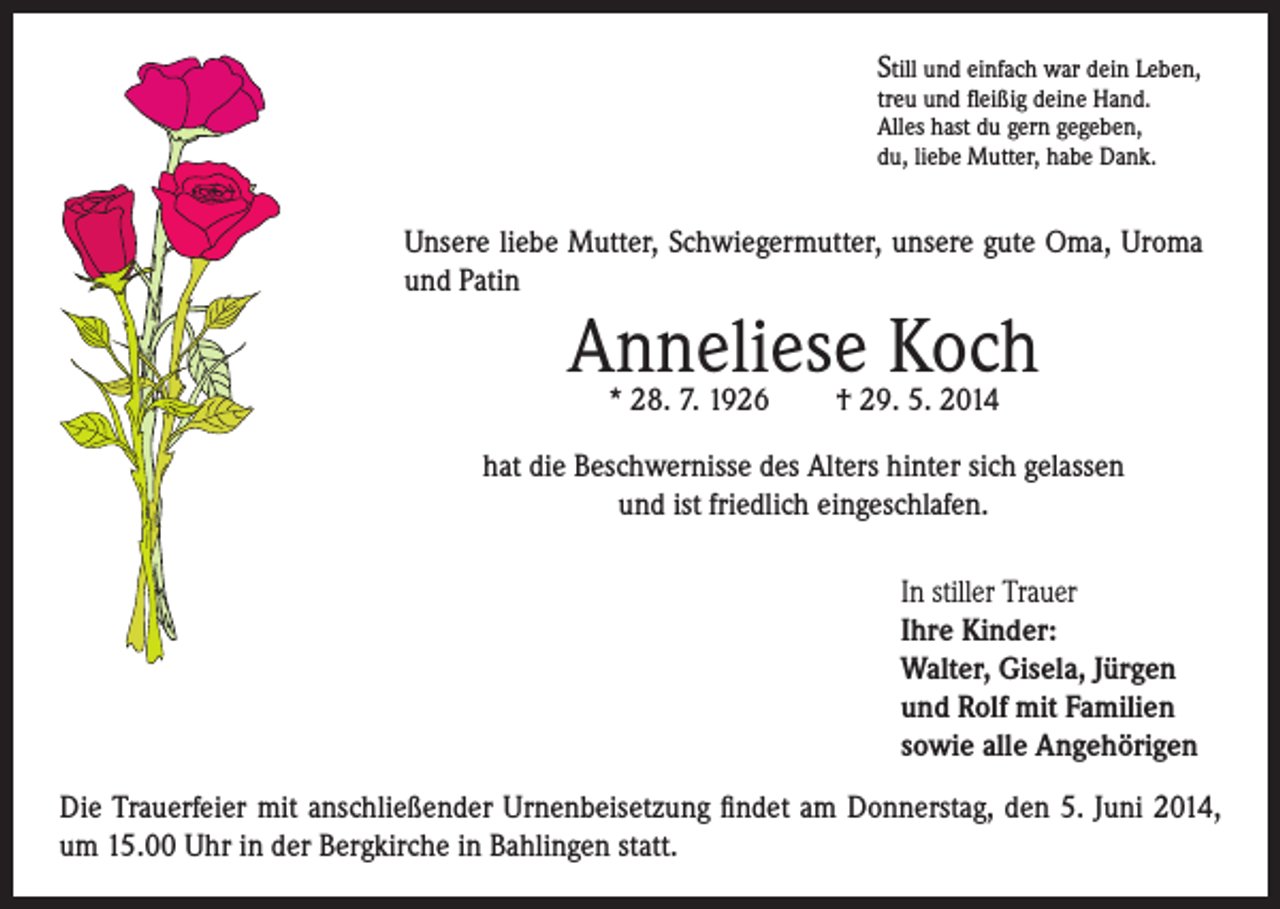 <p>Still und einfach war dein Leben,<br />treu und fleißig deine Hand.<br />Alles hast du gern gegeben,<br />du, liebe Mutter, habe Dank.</p><p>Unsere liebe Mutter, Schwiegermutter, unsere gute Oma, Uroma<br />und Patin</p><p>Anneliese Koch<br />* 28. 7. 1926 † 29. 5. 2014</p><p>hat die Beschwernisse des Alters hinter sich gelassen<br />und ist friedlich eingeschlafen.<br />In stiller Trauer<br />Ihre Kinder:<br />Walter, Gisela, Jürgen<br />und Rolf mit Familien<br />sowie alle Angehörigen<br />Die Trauerfeier mit anschließender Urnenbeisetzung findet am Donnerstag, den 5. Juni 2014,<br />um 15.00 Uhr in der Bergkirche in Bahlingen statt.</p>