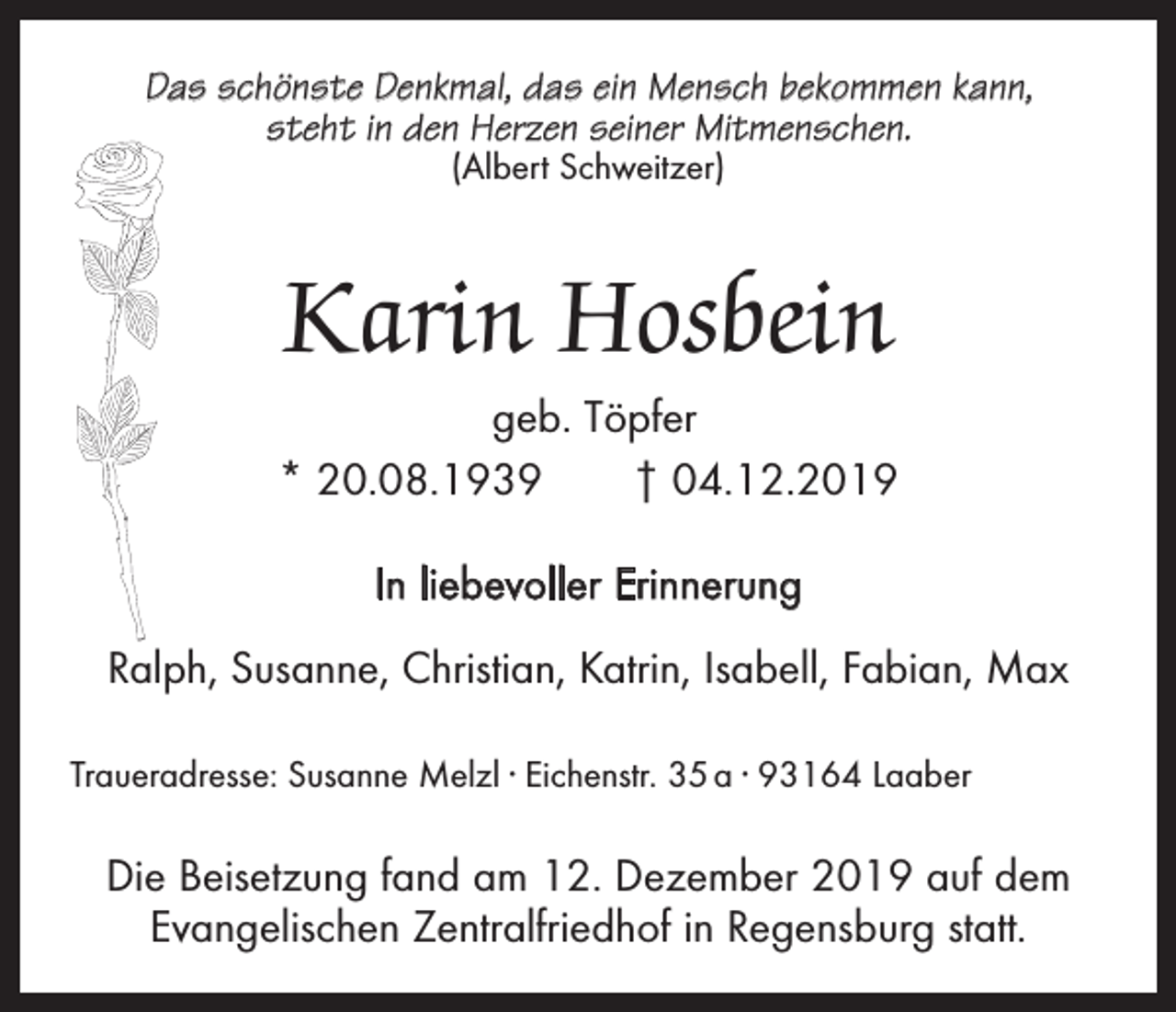 <p>Das schönste Denkmal, das ein Mensch bekommen kann,<br />steht in den Herzen seiner Mitmenschen.<br />(Albert Schweitzer)</p><p>Karin Hosbein<br />geb. Töpfer<br />* 20.08.1939 † 04.12.2019<br />In liebevoller Erinnerung<br />Ralph, Susanne, Christian, Katrin, Isabell, Fabian, Max<br />Traueradresse: Susanne Melzl · Eichenstr. 35 a · 93164 Laaber</p><p>Die Beisetzung fand am 12. Dezember 2019 auf dem<br />Evangelischen Zentralfriedhof in Regensburg statt.</p>
