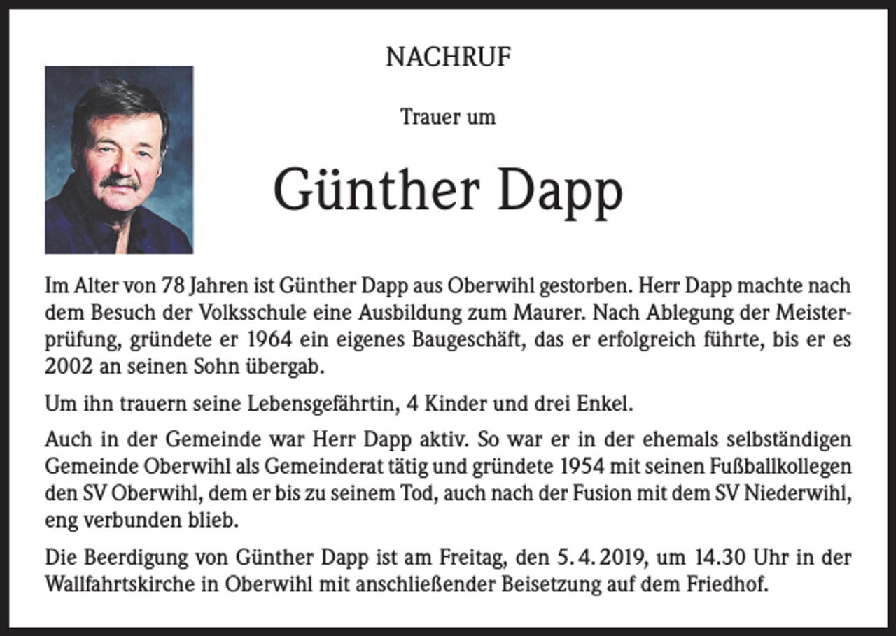 <p>NACHRUF<br />Trauer um</p><p>Günther Dapp<br />Im Alter von 78 Jahren ist Günther Dapp aus Oberwihl gestorben. Herr Dapp machte nach<br />dem Besuch der Volksschule eine Ausbildung zum Maurer. Nach Ablegung der Meisterprüfung, gründete er 1964 ein eigenes Baugeschäft, das er erfolgreich führte, bis er es<br />2002 an seinen Sohn übergab.<br />Um ihn trauern seine Lebensgefährtin, 4 Kinder und drei Enkel.<br />Auch in der Gemeinde war Herr Dapp aktiv. So war er in der ehemals selbständigen<br />Gemeinde Oberwihl als Gemeinderat tätig und gründete 1954 mit seinen Fußballkollegen<br />den SV Oberwihl, dem er bis zu seinem Tod, auch nach der Fusion mit dem SV Niederwihl,<br />eng verbunden blieb.<br />Die Beerdigung von Günther Dapp ist am Freitag, den 5. 4. 2019, um 14.30 Uhr in der<br />Wallfahrtskirche in Oberwihl mit anschließender Beisetzung auf dem Friedhof.</p>