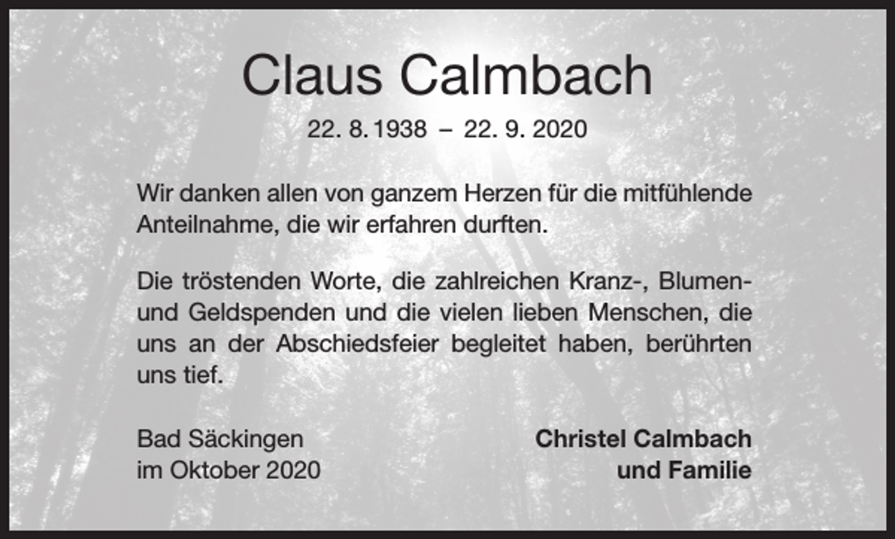 <p>Claus Calmbach<br />22. 8. 1938 – 22. 9. 2020<br />Wir danken allen von ganzem Herzen für die mitfühlende<br />Anteilnahme, die wir erfahren durften.<br />Die tröstenden Worte, die zahlreichen Kranz-, Blumenund Geldspenden und die vielen lieben Menschen, die<br />uns an der Abschiedsfeier begleitet haben, berührten<br />uns tief.<br />Bad Säckingen<br />im Oktober 2020</p><p>Christel Calmbach<br />und Familie</p>