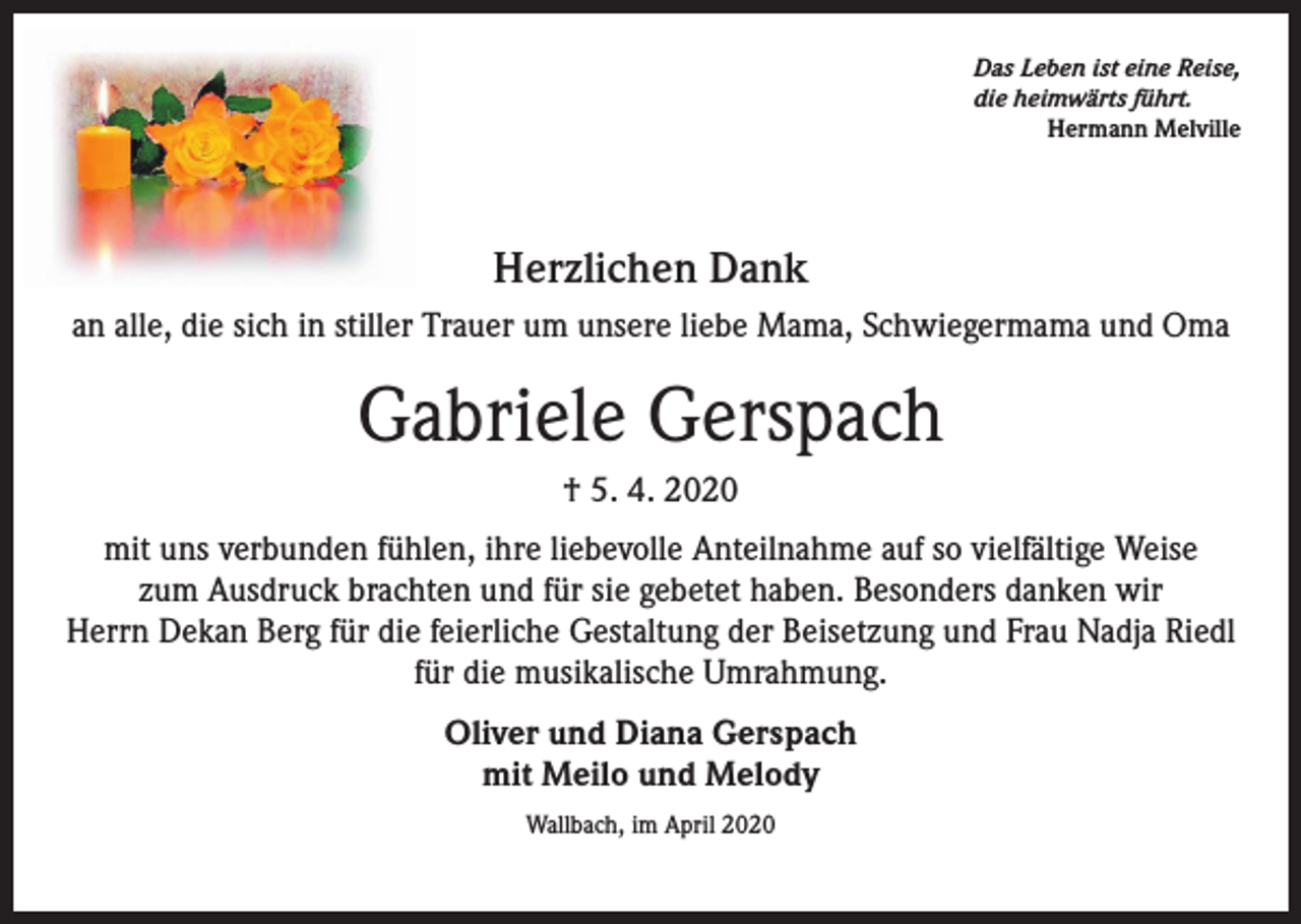 <p>Das Leben ist eine Reise,<br />die heimwärts führt.<br />Hermann Melville</p><p>Herzlichen Dank<br />an alle, die sich in stiller Trauer um unsere liebe Mama, Schwiegermama und Oma</p><p>Gabriele Gerspach<br />† 5. 4. 2020<br />mit uns verbunden fühlen, ihre liebevolle Anteilnahme auf so vielfältige Weise<br />zum Ausdruck brachten und für sie gebetet haben. Besonders danken wir<br />Herrn Dekan Berg für die feierliche Gestaltung der Beisetzung und Frau Nadja Riedl<br />für die musikalische Umrahmung.<br />Oliver und Diana Gerspach<br />mit Meilo und Melody<br />Wallbach, im April 2020</p>