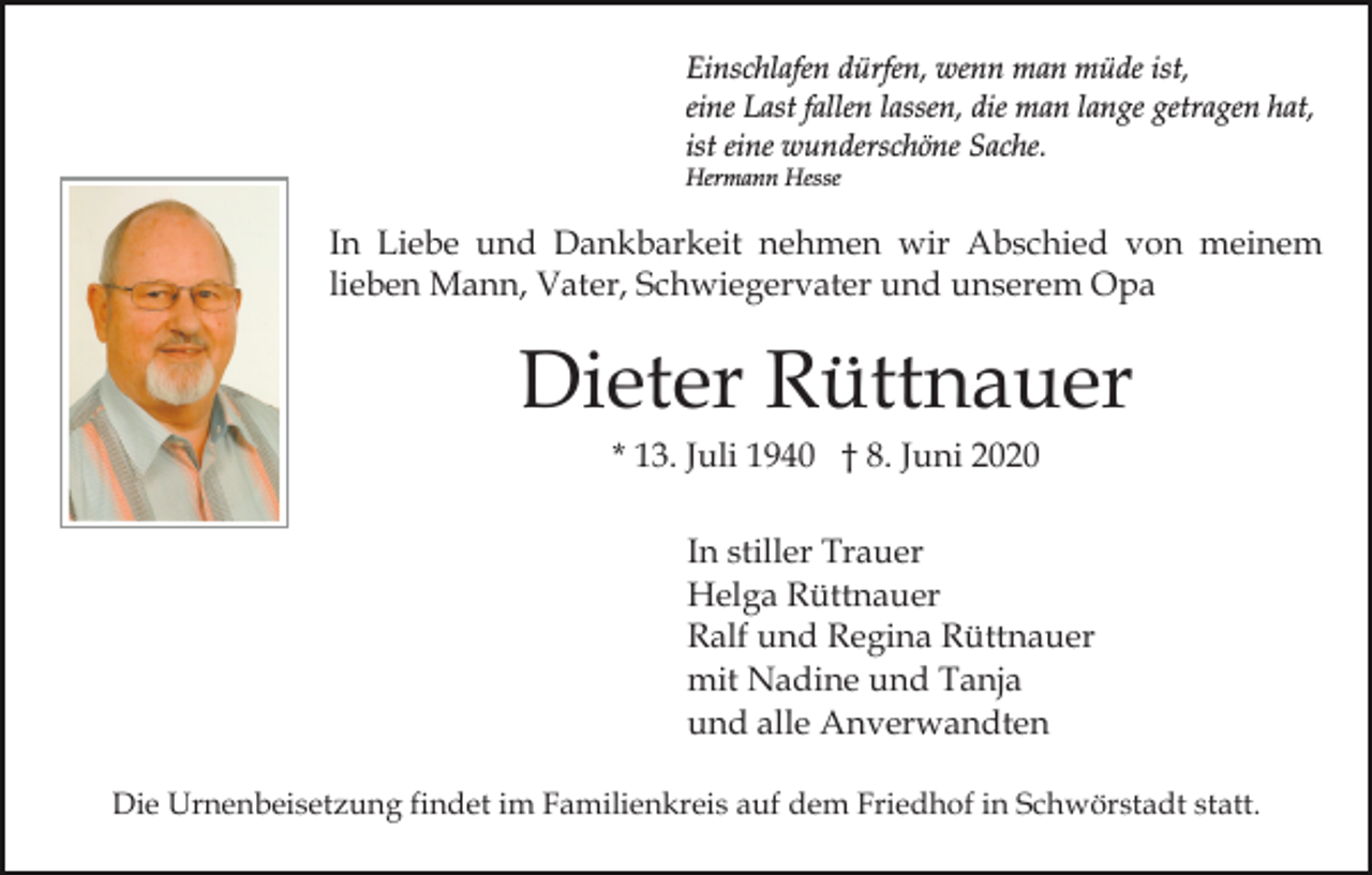 <p>Einschlafen dürfen, wenn man müde ist,<br />eine Last fallen lassen, die man lange getragen hat,<br />ist eine wunderschöne Sache.<br />Hermann Hesse</p><p>In Liebe und Dankbarkeit nehmen wir Abschied von meinem<br />lieben Mann, Vater, Schwiegervater und unserem Opa</p><p>Dieter Rüttnauer<br />* 13. Juli 1940 † 8. Juni 2020<br />In stiller Trauer<br />Helga Rüttnauer<br />Ralf und Regina Rüttnauer<br />mit Nadine und Tanja<br />und alle Anverwandten<br />Die Urnenbeisetzung findet im Familienkreis auf dem Friedhof in Schwörstadt statt.</p>