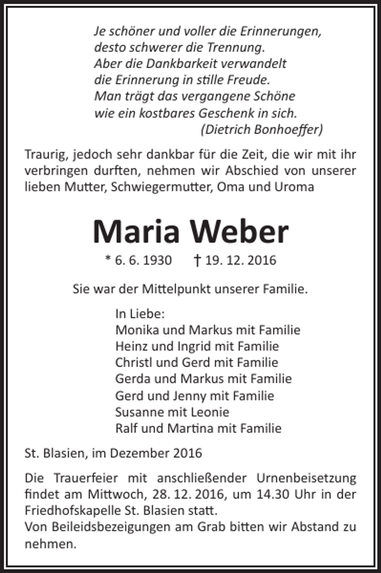 <p>Je schöner und voller die Erinnerungen,<br />desto schwerer die Trennung.<br />Aber die Dankbarkeit verwandelt<br />die Erinnerung in stille Freude.<br />Man trägt das vergangene Schöne<br />wie ein kostbares Geschenk in sich.<br />(Dietrich Bonhoeffer)<br />Traurig, jedoch sehr dankbar für die Zeit, die wir mit ihr<br />verbringen durften, nehmen wir Abschied von unserer<br />lieben Mutter, Schwiegermutter, Oma und Uroma</p><p>Maria Weber<br />* 6. 6. 1930 † 19. 12. 2016</p><p>Sie war der Mittelpunkt unserer Familie.<br />In Liebe:<br />Monika und Markus mit Familie<br />Heinz und Ingrid mit Familie<br />Christl und Gerd mit Familie<br />Gerda und Markus mit Familie<br />Gerd und Jenny mit Familie<br />Susanne mit Leonie<br />Ralf und Martina mit Familie<br />St. Blasien, im Dezember 2016<br />Die Trauerfeier mit anschließender Urnenbeisetzung<br />findet am Mittwoch, 28. 12. 2016, um 14.30 Uhr in der<br />Friedhofskapelle St. Blasien statt.<br />Von Beileidsbezeigungen am Grab bitten wir Abstand zu<br />nehmen.</p>