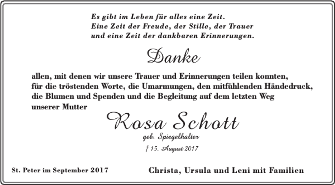 <p>Es gibt im Leben für alles eine Zeit.<br />Eine Zeit der Freude, der Stille, der Trauer<br />und eine Zeit der dankbaren Erinnerungen.</p><p>Danke</p><p>allen, mit denen wir unsere Trauer und Erinnerungen teilen konnten,<br />für die tröstenden Worte, die Umarmungen, den mitfühlenden Händedruck,<br />die Blumen und Spenden und die Begleitung auf dem letzten Weg<br />unserer Mutter</p><p>Rosa Schott<br />geb. Spiegelhalter<br />† 15. August 2017</p><p>St. Peter im September 2017</p><p>Christa, Ursula und Leni mit Familien</p>