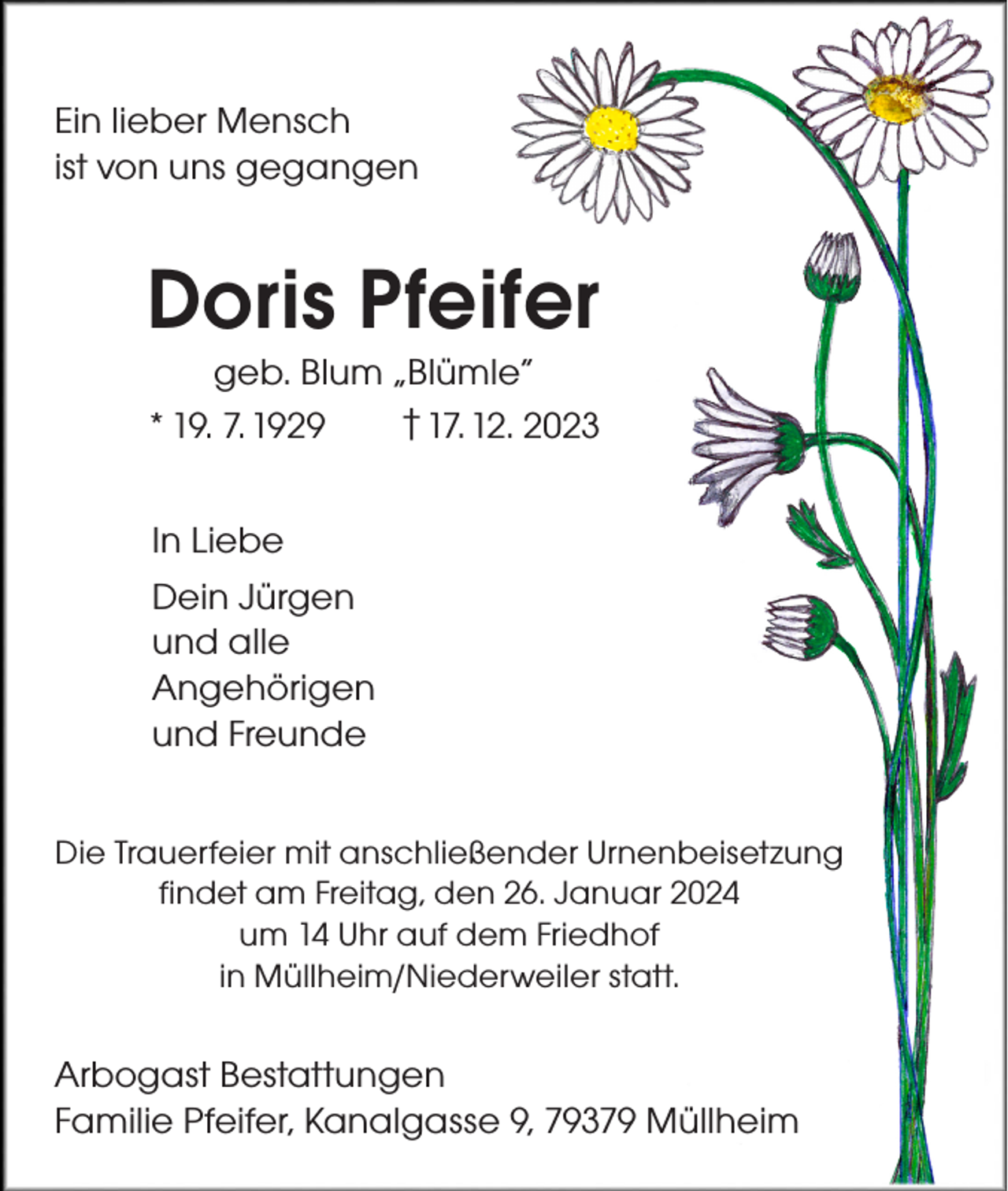 <p>Ein lieber Mensch<br />ist von uns gegangen</p>
<p>Doris Pfeifer<br />geb. Blum „Blümle“<br />* 19. 7. 1929 <span>† 17. 12. 2023</span></p>
<p>In Liebe<br />Dein Jürgen<br />und alle<br />Angehörigen<br />und Freunde<br />Die Trauerfeier mit anschließender Urnenbeisetzung<br />findet am Freitag, den 26. Januar 2024<br />um 14 Uhr auf dem Friedhof<br />in Müllheim/Niederweiler statt.</p>
<p>Arbogast Bestattungen<br />Familie Pfeifer, Kanalgasse 9, 79379 Müllheim</p>