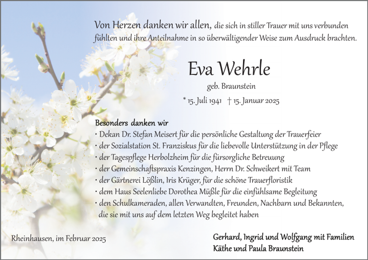 <p>Von Herzen danken wir allen, die sich in stiller Trauer mit uns verbunden</p>
<p>fühlten und ihre Anteilnahme in so überwältigender Weise zum Ausdruck brachten.</p>
<p>Eva Wehrle</p>
<p>geb. Braunstein<br />* 15. Juli 1941 † 15. Januar 2025<br />• Dekan Dr. Stefan Meisert für die persönliche Gestaltung der Trauerfeier<br />• der Sozialstation St. Franziskus für die liebevolle Unterstützung in der Pﬂege<br />• der Tagespﬂege Herbolzheim für die fürsorgliche Betreuung<br />• der Gemeinschaﬅspraxis Kenzingen, Herrn Dr. Schweikert mit Team<br />• der Gärtnerei Lößlin, Iris Krüger, für die schöne Trauerﬂoristik<br />• dem Haus Seelenliebe Dorothea Müßle für die einfühlsame Begleitung<br />• den Schulkameraden, allen Verwandten, Freunden, Nachbarn und Bekannten, die sie mit uns auf dem letzten Weg begleitet haben<br />Rheinhausen, im Februar 2025</p>