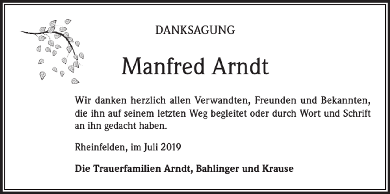 <p>DANKSAGUNG</p><p>Manfred Arndt<br />Wir danken herzlich allen Verwandten, Freunden und Bekannten,<br />die ihn auf seinem letzten Weg begleitet oder durch Wort und Schrift<br />an ihn gedacht haben.<br />Rheinfelden, im Juli 2019<br />Die Trauerfamilien Arndt, Bahlinger und Krause</p>