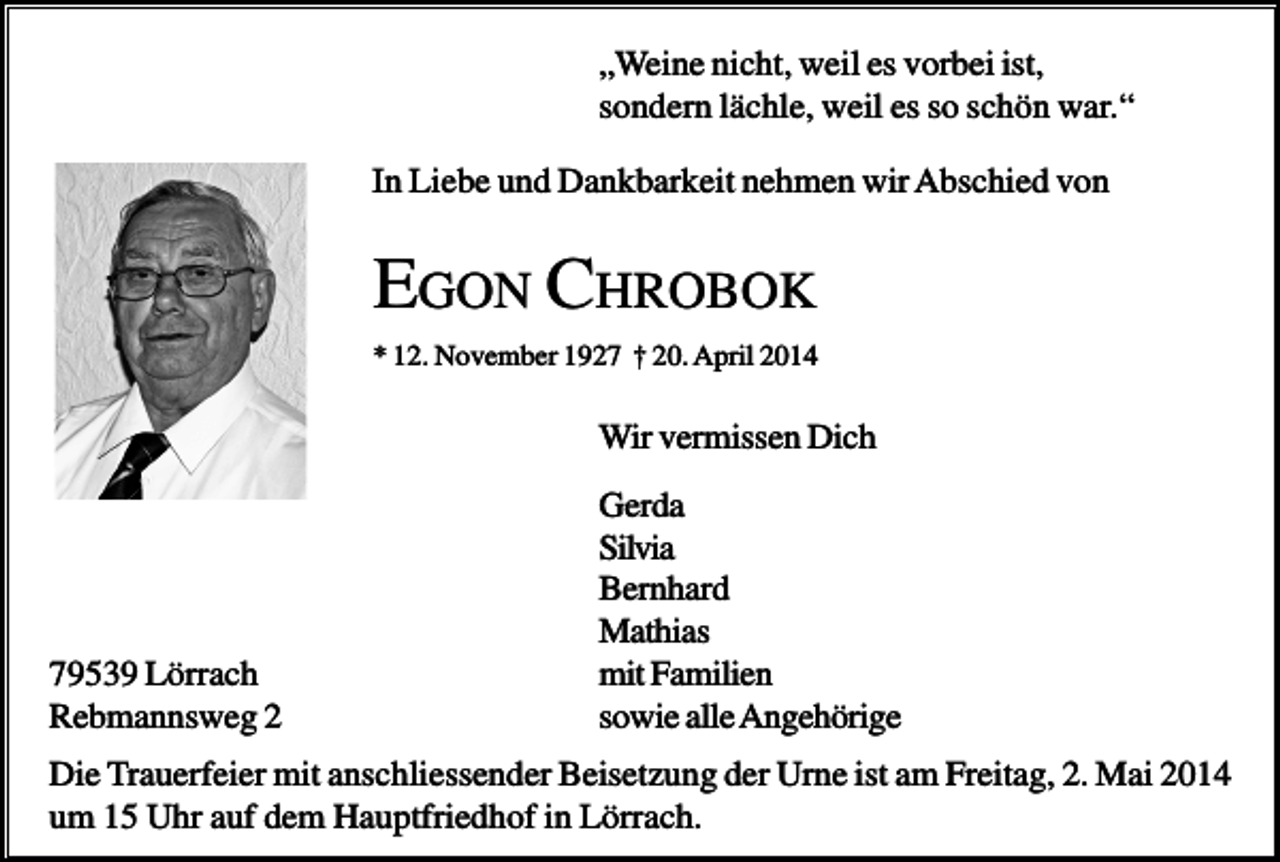 <p>„Weine nicht, weil es vorbei ist,<br />sondern lächle, weil es so schön war.“<br />In Liebe und Dankbarkeit nehmen wir Abschied von</p><p>EGON CHROBOK<br />* 12. November 1927 † 20. April 2014</p><p>Wir vermissen Dich</p><p>79539 Lörrach<br />Rebmannsweg 2</p><p>Gerda<br />Silvia<br />Bernhard<br />Mathias<br />mit Familien<br />sowie alle Angehörige</p><p>Die Trauerfeier mit anschliessender Beisetzung der Urne ist am Freitag, 2. Mai 2014<br />um 15 Uhr auf dem Hauptfriedhof in Lörrach.</p>