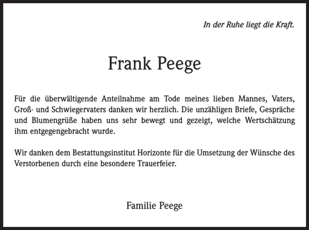 <p>In der Ruhe liegt die Kraft.</p><p>Frank Peege<br />Für die überwältigende Anteilnahme am Tode meines lieben Mannes, Vaters,­<br />Groß- und Schwiegervaters danken wir herzlich. Die unzähligen Briefe, ­Gespräche<br />und Blumengrüße haben uns sehr bewegt und gezeigt, welche Wertschätzung<br />ihm entgegen­gebracht wurde.<br />Wir danken dem Bestattungsinstitut Horizonte für die Um­setzung der Wünsche des<br />Verstorbenen durch eine besondere ­Trauerfeier.</p><p>Familie Peege</p>