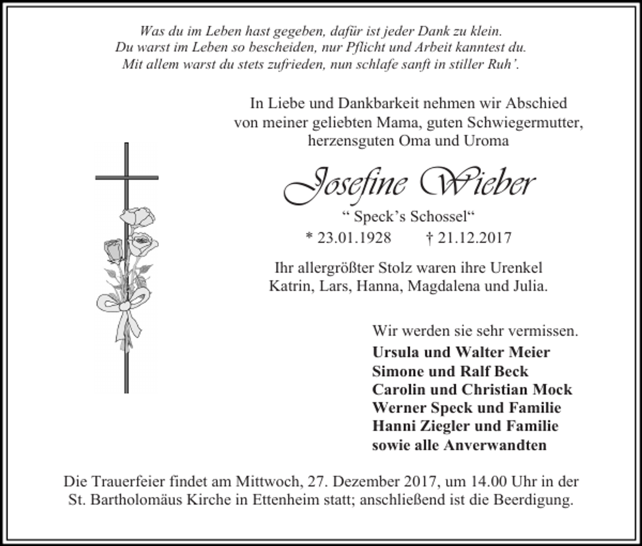 <p>Was du im Leben hast gegeben, dafür ist jeder Dank zu klein.<br />Du warst im Leben so bescheiden, nur Pflicht und Arbeit kanntest du.<br />Mit allem warst du stets zufrieden, nun schlafe sanft in stiller Ruh’.</p><p>In Liebe und Dankbarkeit nehmen wir Abschied<br />von meiner geliebten Mama, guten Schwiegermutter,<br />herzensguten Oma und Uroma</p><p>Josefine Wieber<br />“ Speck’s Schossel“<br />* 23.01.1928<br />† 21.12.2017</p><p>Ihr allergrößter Stolz waren ihre Urenkel<br />Katrin, Lars, Hanna, Magdalena und Julia.<br />Wir werden sie sehr vermissen.<br />Ursula und Walter Meier<br />Simone und Ralf Beck<br />Carolin und Christian Mock<br />Werner Speck und Familie<br />Hanni Ziegler und Familie<br />sowie alle Anverwandten<br />Die Trauerfeier findet am Mittwoch, 27. Dezember 2017, um 14.00 Uhr in der<br />St. Bartholomäus Kirche in Ettenheim statt; anschließend ist die Beerdigung.</p>