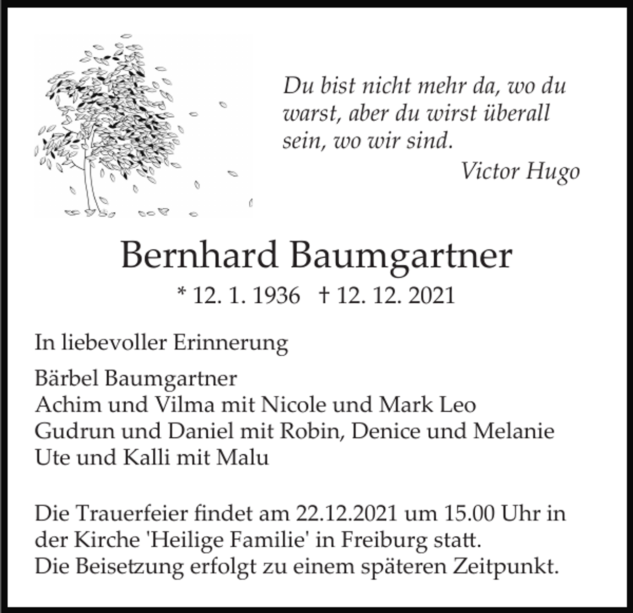 <p>Du bist nicht mehr da, wo du<br />warst, aber du wirst überall<br />sein, wo wir sind.<br />Victor Hugo</p><p>Bernhard Baumgartner<br />* 12. 1. 1936 † 12. 12. 2021<br />In liebevoller Erinnerung<br />Bärbel Baumgartner<br />Achim und Vilma mit Nicole und Mark Leo<br />Gudrun und Daniel mit Robin, Denice und Melanie<br />Ute und Kalli mit Malu<br />Die Trauerfeier ﬁndet am 22.12.2021 um 15.00 Uhr in<br />der Kirche 'Heilige Familie' in Freiburg sta�.<br />Die Beise�ung erfolgt zu einem späteren Zeitpunkt.</p>
