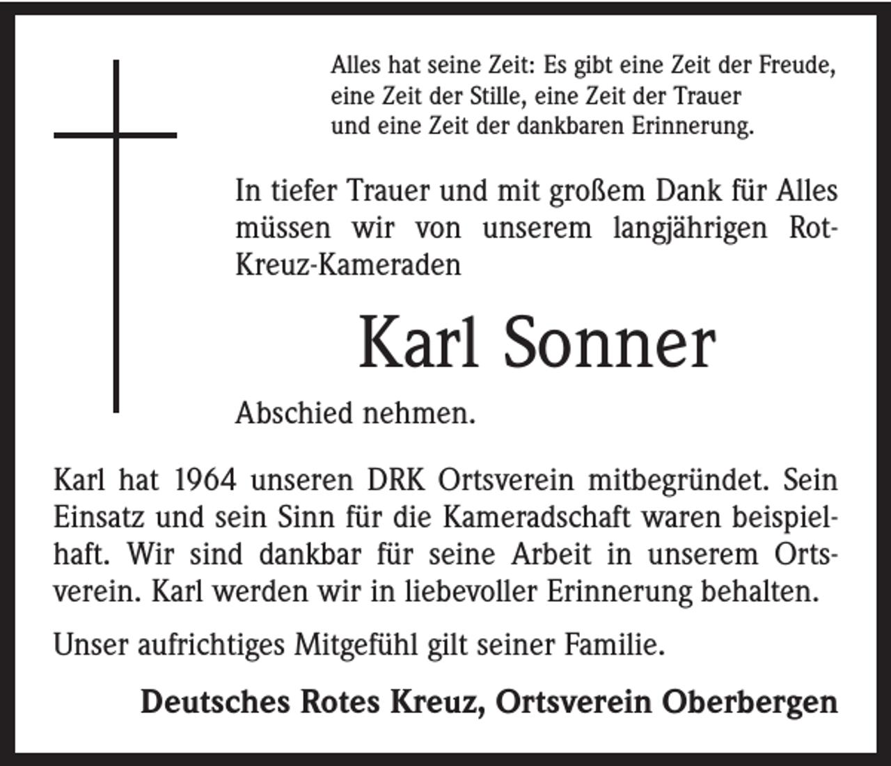 <p>Alles hat seine Zeit: Es gibt eine Zeit der Freude,<br />eine Zeit der Stille, eine Zeit der Trauer<br />und eine Zeit der dankbaren Erinnerung.</p><p>In tiefer Trauer und mit großem Dank für Alles<br />müssen wir von unserem langjährigen RotKreuz-Kameraden</p><p>Karl Sonner<br />Abschied nehmen.<br />Karl hat 1964 unseren DRK Ortsverein mitbegründet. Sein<br />Einsatz und sein Sinn für die Kameradschaft waren beispielhaft. Wir sind dankbar für seine Arbeit in unserem Orts­<br />verein. Karl werden wir in liebevoller Erinnerung behalten.<br />Unser aufrichtiges Mitgefühl gilt seiner Familie.</p><p>Deutsches Rotes Kreuz, Ortsverein Oberbergen</p>