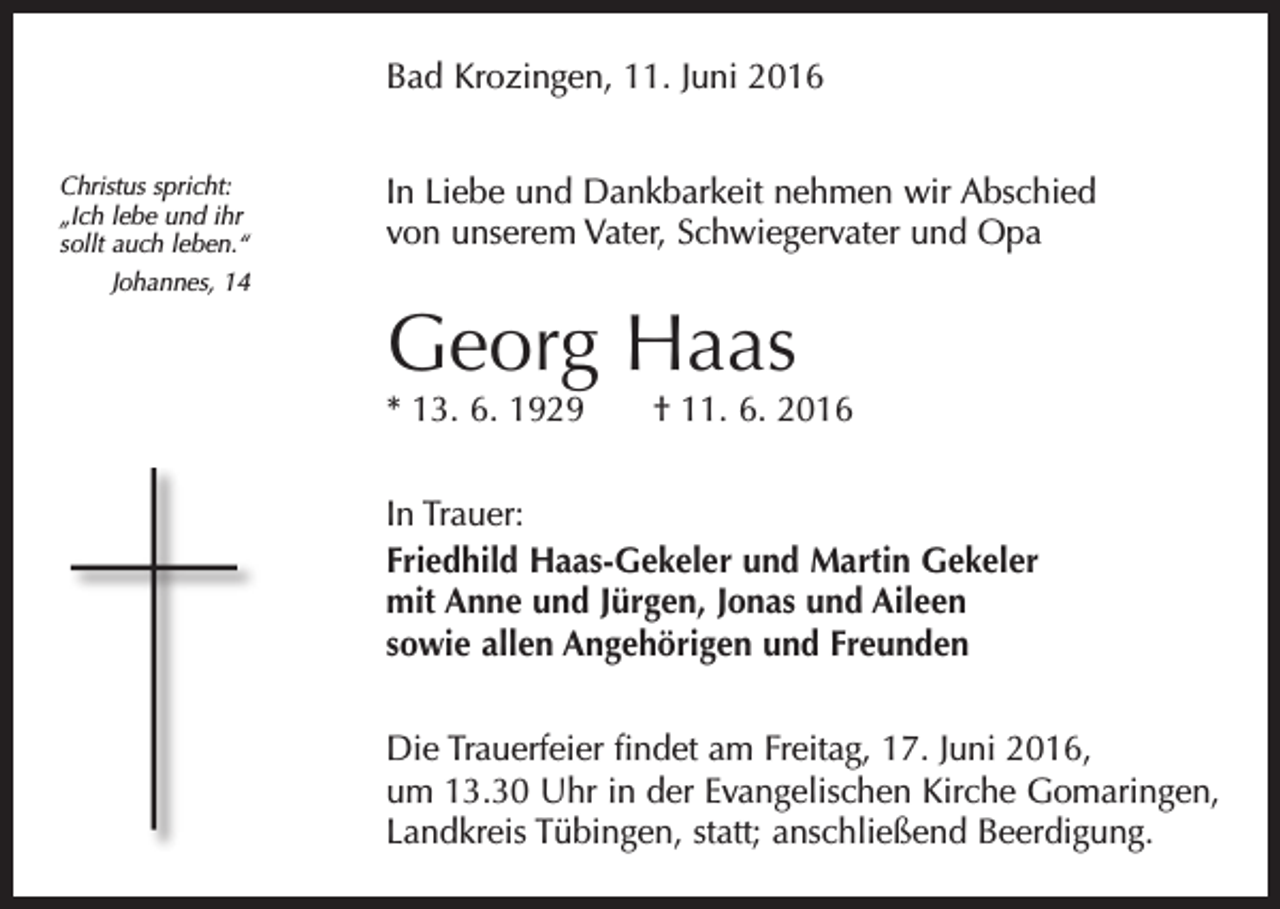 <p>Bad Krozingen, 11. Juni 2016<br />Christus spricht:<br />„Ich lebe und ihr<br />sollt auch leben.“<br />Johannes, 14</p><p>In Liebe und Dankbarkeit nehmen wir Abschied<br />von unserem Vater, Schwiegervater und Opa</p><p>Georg Haas</p><p>* 13. 6. 1929 † 11. 6. 2016<br />In Trauer:<br />Friedhild Haas-Gekeler und Martin Gekeler<br />mit Anne und Jürgen, Jonas und Aileen<br />sowie allen Angehörigen und Freunden<br />Die Trauerfeier findet am Freitag, 17. Juni 2016,<br />um 13.30 Uhr in der Evangelischen Kirche Gomaringen,<br />Landkreis Tübingen, statt; anschließend Beerdigung.</p>