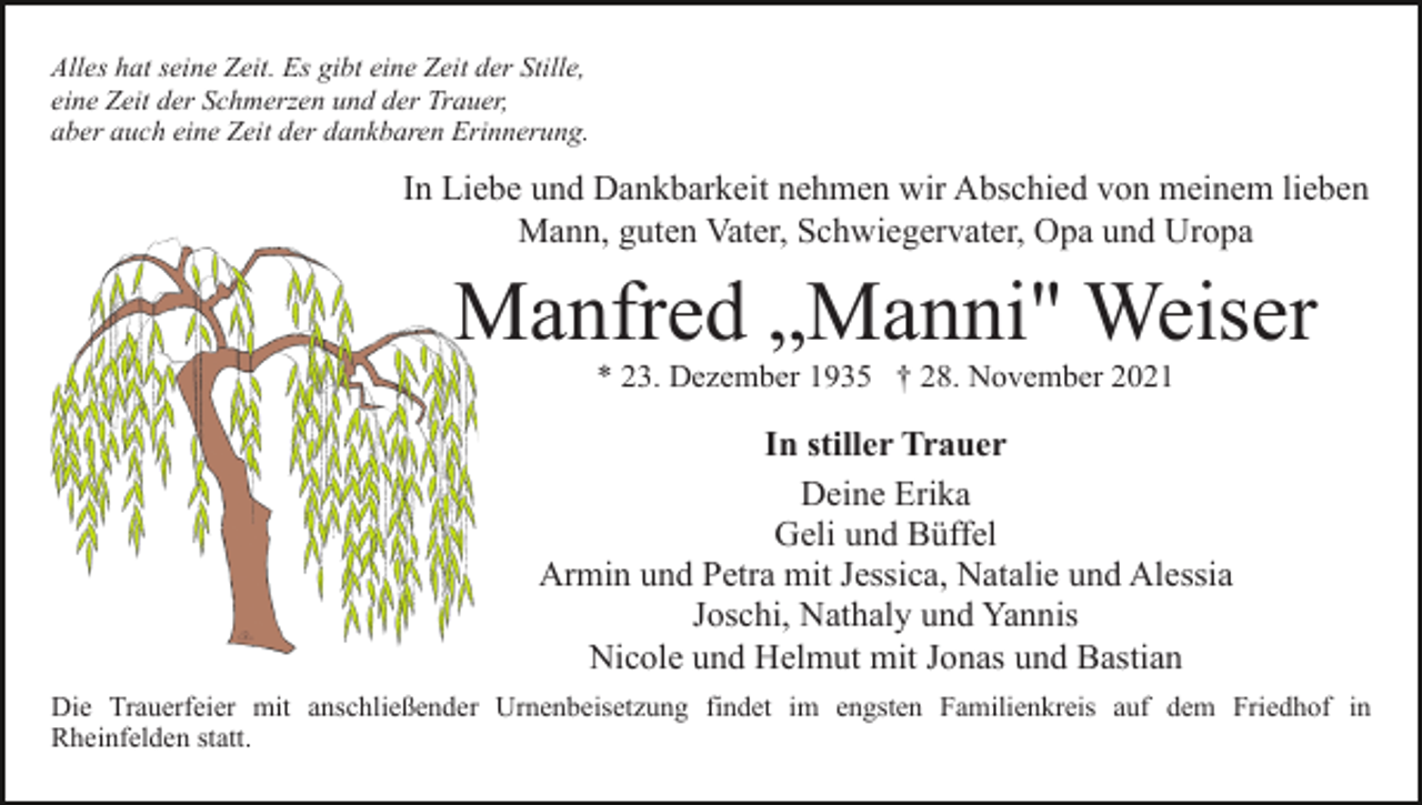 <p>Alles hat seine Zeit. Es gibt eine Zeit der Stille,<br />eine Zeit der Schmerzen und der Trauer,<br />aber auch eine Zeit der dankbaren Erinnerung.</p><p>In Liebe und Dankbarkeit nehmen wir Abschied von meinem lieben<br />Mann, guten Vater, Schwiegervater, Opa und Uropa</p><p>Manfred „Manni" Weiser<br />* 23. Dezember 1935 † 28. November 2021</p><p>In stiller Trauer<br />Deine Erika<br />Geli und Büffel<br />Armin und Petra mit Jessica, Natalie und Alessia<br />Joschi, Nathaly und Yannis<br />Nicole und Helmut mit Jonas und Bastian<br />Die Trauerfeier mit anschließender Urnenbeisetzung findet im engsten Familienkreis auf dem Friedhof in<br />Rheinfelden statt.</p>