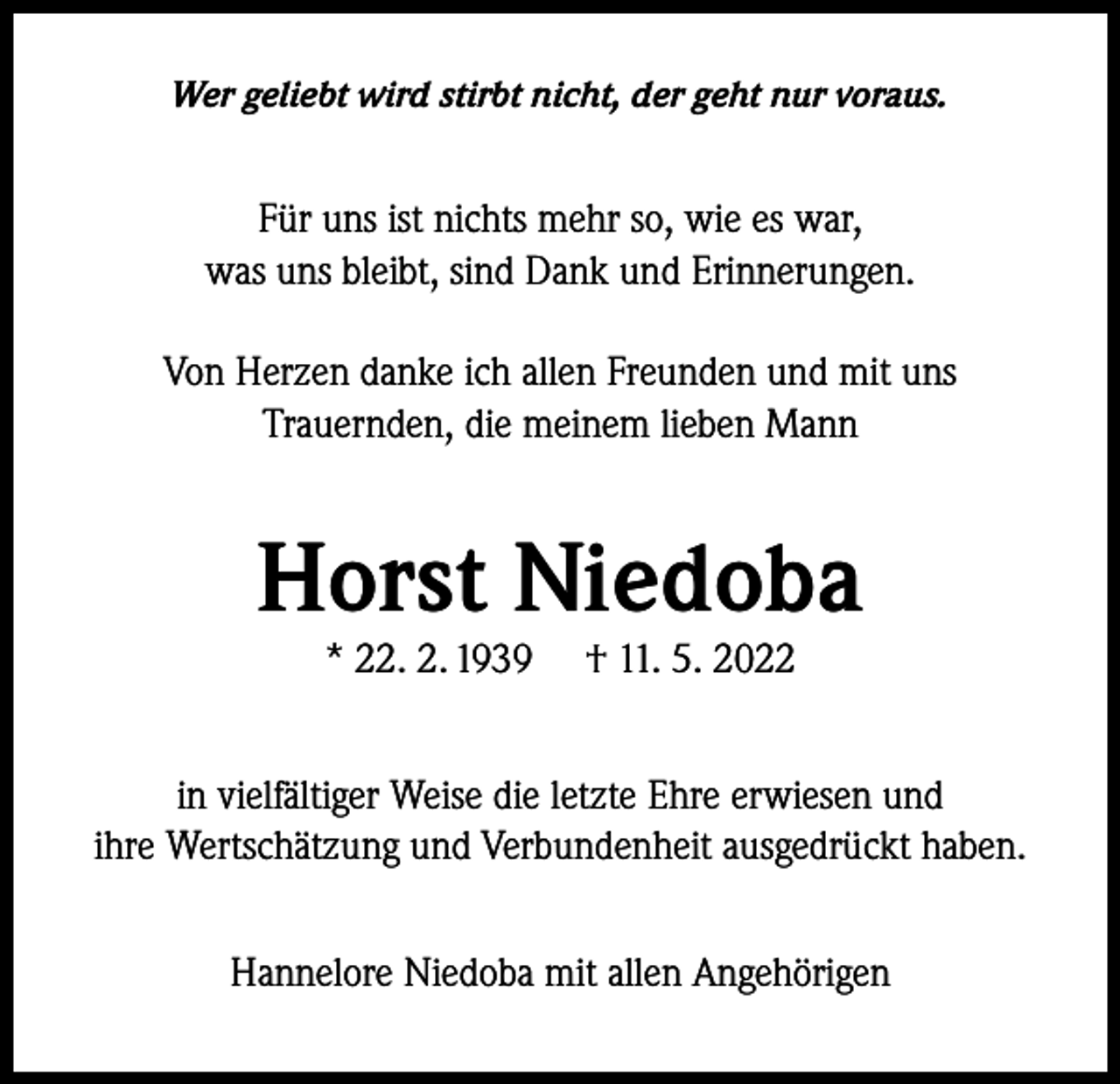 <p>Wer geliebt wird stirbt nicht, der geht nur voraus.</p><p>Für uns ist nichts mehr so, wie es war,<br />was uns bleibt, sind Dank und Erinnerungen.<br />Von Herzen danke ich allen Freunden und mit uns<br />Trauernden, die meinem lieben Mann</p><p>Horst Niedoba<br />* 22. 2. 1939</p><p>† 11. 5. 2022</p><p>in vielfältiger Weise die letzte Ehre erwiesen und<br />ihre Wertschätzung und Verbundenheit ausgedrückt haben.<br />Hannelore Niedoba mit allen Angehörigen</p>