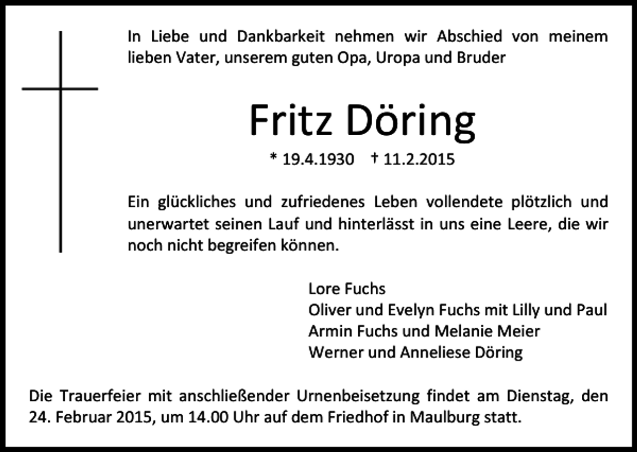 <p>In Liebe und Dankbarkeit nehmen wir Abschied von meinem<br />lieben Vater, unserem guten Opa, Uropa und Bruder</p><p>Fritz Döring<br />* 19.4.1930 † 11.2.2015</p><p>Ein glückliches und zufriedenes Leben vollendete plötzlich und<br />unerwartet seinen Lauf und hinterlässt in uns eine Leere, die wir<br />noch nicht begreifen können.<br />Lore Fuchs<br />Oliver und Evelyn Fuchs mit Lilly und Paul<br />Armin Fuchs und Melanie Meier<br />Werner und Anneliese Döring<br />Die Trauerfeier mit anschließender Urnenbeisetzung findet am Dienstag, den<br />24. Februar 2015, um 14.00 Uhr auf dem Friedhof in Maulburg statt.</p>