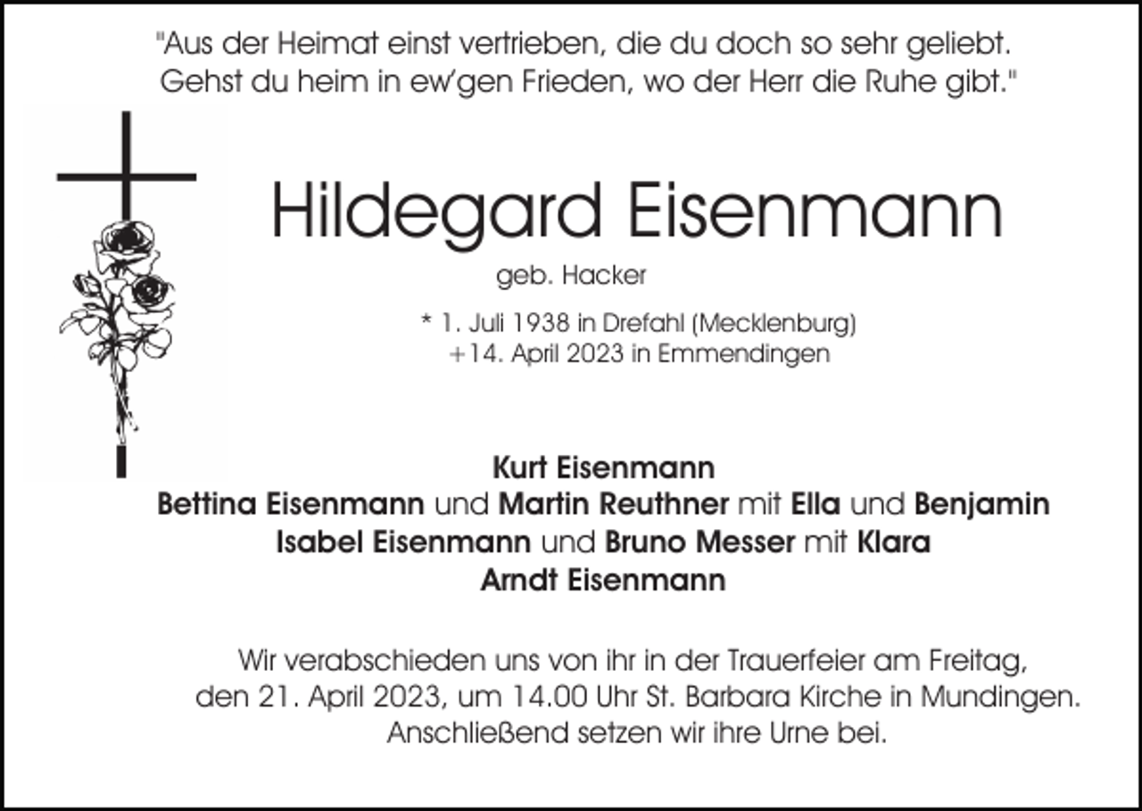 <p>"Aus der Heimat einst vertrieben, die du doch so sehr geliebt.<br />Gehst du heim in ew’gen Frieden, wo der Herr die Ruhe gibt."</p><p>Hildegard Eisenmann<br />geb. Hacker<br />* 1. Juli 1938 in Drefahl (Mecklenburg)<br />+14. April 2023 in Emmendingen</p><p>Kurt Eisenmann<br />Bettina Eisenmann und Martin Reuthner mit Ella und Benjamin<br />Isabel Eisenmann und Bruno Messer mit Klara<br />Arndt Eisenmann<br />Wir verabschieden uns von ihr in der Trauerfeier am Freitag,<br />den 21. April 2023, um 14.00 Uhr St. Barbara Kirche in Mundingen.<br />Anschließend setzen wir ihre Urne bei.</p>